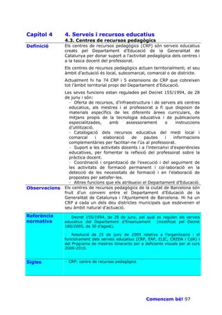 Capítol 4      4. Serveis i recursos educatius
               4.3. Centres de recursos pedagògics
Definició      Els centres de recursos pedagògics (CRP) són serveis educatius
               creats pel Departament d’Educació de la Generalitat de
               Catalunya per donar suport a l’activitat pedagògica dels centres i
               a la tasca docent del professorat.
               Els centres de recursos pedagògics actuen territorialment; el seu
               àmbit d’actuació és local, subcomarcal, comarcal o de districte.
               Actualment hi ha 74 CRP i 5 extensions de CRP que cobreixen
               tot l’àmbit territorial propi del Departament d’Educació.
               Les seves funcions estan regulades pel Decret 155/1994, de 28
               de juny i són:
                 · Oferta de recursos, d’infraestructura i de serveis als centres
                 educatius, als mestres i al professorat a fi que disposin de
                 materials específics de les diferents àrees curriculars, de
                 mitjans propis de la tecnologia educativa i de publicacions
                 especialitzades,    amb     assessorament       o     instruccions
                 d’utilització.
                 · Catalogació dels recursos educatius del medi local i
                 comarcal       i elaboració    de    pautes     i   informacions
                 complementàries per facilitar-ne l’ús al professorat.
                 · Suport a les activitats docents i a l’intercanvi d’experiències
                 educatives, per fomentar la reflexió del professorat sobre la
                 pràctica docent.
                 · Coordinació i organització de l’execució i del seguiment de
                 les activitats de formació permanent i col—laboració en la
                 detecció de les necessitats de formació i en l’elaboració de
                 propostes per satisfer-les.
                 · Altres funcions que els atribueixi el Departament d’Educació.
Observacions   Els centres de recursos pedagògics de la ciutat de Barcelona són
               fruit d’un conveni entre el Departament d’Educació de la
               Generalitat de Catalunya i l’Ajuntament de Barcelona. Hi ha un
               CRP a cada un dels deu districtes municipals que esdevenen el
               seu àmbit natural d’actuació.

Referència     · Decret 155/1994, de 28 de juny, pel qual es regulen els serveis
normativa      educatius del Departament d’Ensenyament    (modificat pel Decret
               180/2005, de 30 d’agost).

               · Resolució de 25 de juny de 2009 relativa a l’organització i el
               funcionament dels serveis educatius (CRP, EAP, ELIC, CREDA i CdA) i
               del Programa de mestres itinerants per a deficients visuals per al curs
               2009-2010.


Sigles         · CRP: centre de recursos pedagògics




                                                         Comencem bé! 97
 