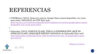  CNNMéxico. (2014). Alisten la cartera, Google Glass estará disponible a la venta
para todos. 08/03/2016, de CNN Sitio web:
http://mexico.cnn.com/tecnologia/2014/05/14/alisten-la-cartera-google-glass-estara-
disponible-a-la-venta-para-todos

 Gglassday. (2015). GOOGLE GLASS, TODA LA INFORMACIÓN ¿QUÉ ES
GOOGLE GLASS? ¿PARA QUÉ SIRVEN? 08/03/2016, de Gglassday Sitio web:
http://gglassday.com/google-glass-toda-la-informacion-que-es-google-glass-para-
que-sirven/
Regresar al menú
 