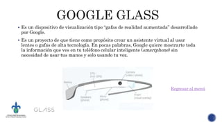  Es un dispositivo de visualización tipo “gafas de realidad aumentada” desarrollado
por Google.
 Es un proyecto de que tiene como propósito crear un asistente virtual al usar
lentes o gafas de alta tecnología. En pocas palabras, Google quiere mostrarte toda
la información que ves en tu teléfono celular inteligente (smartphone) sin
necesidad de usar tus manos y solo usando tu voz.
Regresar al menú
 