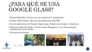  Tomar fotografías: Cuenta con una cámara de 5 megapíxeles
 Grabar Video: Graba videos de alta definición (720p HD)
 Uso de aplicaciones de Google: Google maps, Google now, Google +, Gmail, etc.
 Chat por medio de Google +: Puede iniciar Hangouts y ver a otras personas
directamente en los lentes.
 Navegar por Internet Regresar al menú
 