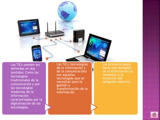 Las TICs pueden ser
definidas en dos
sentidos: Como las
tecnologías
tradicionales de la
comunicación y por
las tecnologías
modernas de la
información
caracterizadas por la
digitalización de las
tecnologías.
Las TICs (tecnologías
de la información y
de la comunicación)
son aquellas
tecnologías que se
necesitan para la
gestión y
transformación de la
información
Los primeros pasos
hacia una Sociedad
de la Información se
remontan a la
invención del
telégrafo eléctrico
 