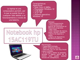 La laptop es una
computadora portátil, por
lo que se puede llevar a
cualquier lado debido a su
funcionamiento a través de
una batería.
Características
específicas:
• Intel Core i3-5005u
• Procesador Windows 10
• 4 GB RAM
• 15.6” HP
• Sistema operativo:
Windows 10
Ventajas:
• Fácil transportación
• Forma práctica de
soporte de información en
diferentes programas.
• Bajo costo
• Gran variedad de marcas,
costos, formas y tamaño.
• Ahorro de espacios y
cables.
• Ahorro de dispositivos
periféricos externos.
Desventajas:
• Capacidad limitada.
• Difícil limpieza interna.
• Delicada con un uso muy bruto
o poco cuidado.
• Si se llega a dañar la pantalla,
teclado o alguna parte de la
misma esta puede quedar
incluso sin compostura.
 