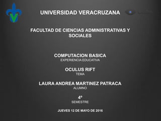 UNIVERSIDAD VERACRUZANA
FACULTAD DE CIENCIAS ADMINISTRATIVAS Y
SOCIALES
COMPUTACION BASICA
EXPERIENCIA EDUCATIVA
OCULUS RIFT
TEMA
LAURA ANDREA MARTINEZ PATRACA
ALUMNO
4º
SEMESTRE
JUEVES 12 DE MAYO DE 2016
 