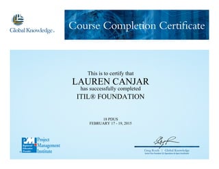 Course Completion Certificate
Greg Roels | Global Knowledge
Senior Vice President US Operations & Open Enrollment
This is to certify that
LAUREN CANJAR
has successfully completed
ITIL® FOUNDATION
18 PDUS
FEBRUARY 17 - 19, 2015
 