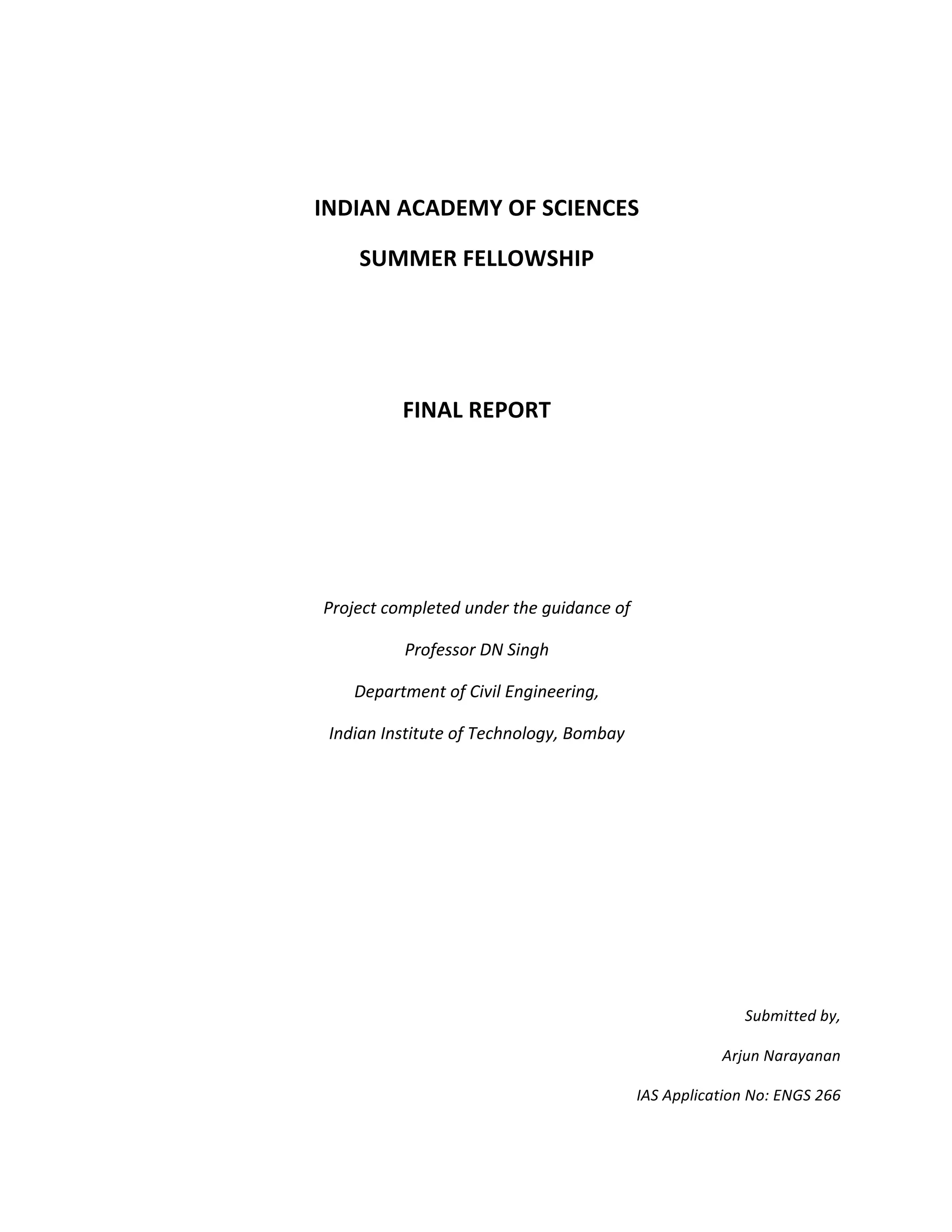 INDIAN	ACADEMY	OF	SCIENCES	
SUMMER	FELLOWSHIP	
	
	
FINAL	REPORT	
	
	
	
Project	completed	under	the	guidance	of	
Professor	DN	Singh	
Department	of	Civil	Engineering,	
Indian	Institute	of	Technology,	Bombay	
	
	
	
	
	
Submitted	by,	
Arjun	Narayanan	
IAS	Application	No:	ENGS	266	
 
