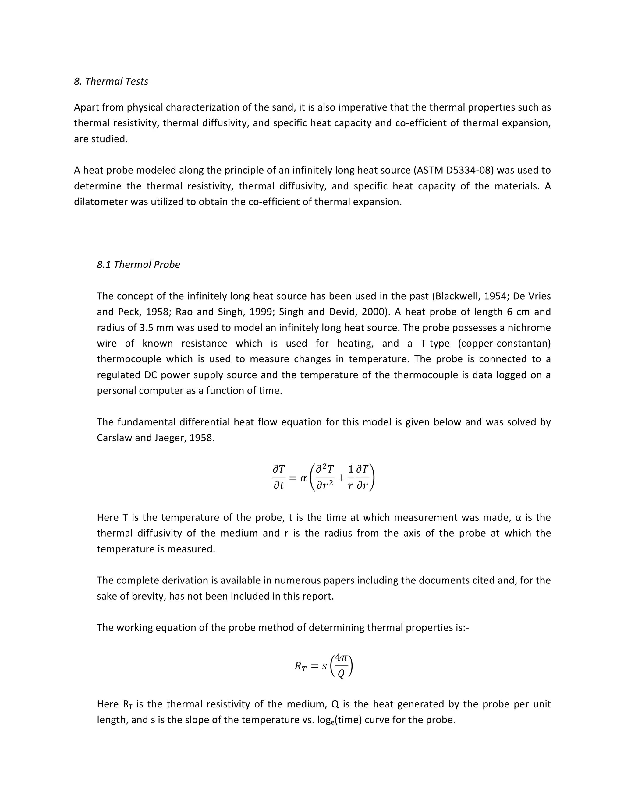 8.	Thermal	Tests	
Apart	from	physical	characterization	of	the	sand,	it	is	also	imperative	that	the	thermal	properties	such	as	
thermal	resistivity,	thermal	diffusivity,	and	specific	heat	capacity	and	co-efficient	of	thermal	expansion,	
are	studied.	
	
A	heat	probe	modeled	along	the	principle	of	an	infinitely	long	heat	source	(ASTM	D5334-08)	was	used	to	
determine	 the	 thermal	 resistivity,	 thermal	 diffusivity,	 and	 specific	 heat	 capacity	 of	 the	 materials.	 A	
dilatometer	was	utilized	to	obtain	the	co-efficient	of	thermal	expansion.	
	
	
	
8.1	Thermal	Probe	
	
The	concept	of	the	infinitely	long	heat	source	has	been	used	in	the	past	(Blackwell,	1954;	De	Vries	
and	Peck,	1958;	Rao	and	Singh,	1999;	Singh	and	Devid,	2000).	A	heat	probe	of	length	6	cm	and	
radius	of	3.5	mm	was	used	to	model	an	infinitely	long	heat	source.	The	probe	possesses	a	nichrome	
wire	 of	 known	 resistance	 which	 is	 used	 for	 heating,	 and	 a	 T-type	 (copper-constantan)	
thermocouple	 which	 is	 used	 to	 measure	 changes	 in	 temperature.	 The	 probe	 is	 connected	 to	 a	
regulated	DC	power	supply	source	and	the	temperature	of	the	thermocouple	is	data	logged	on	a	
personal	computer	as	a	function	of	time.	
	
The	fundamental	differential	heat	flow	equation	for	this	model	is	given	below	and	was	solved	by	
Carslaw	and	Jaeger,	1958.	
	
𝜕𝑇
𝜕𝑡
= 𝛼
𝜕! 𝑇
𝜕𝑟!
+
1
𝑟
𝜕𝑇
𝜕𝑟
	
	
Here	T	is	the	temperature	of	the	probe,	t	is	the	time	at	which	measurement	was	made,	α	is	the	
thermal	 diffusivity	 of	 the	 medium	 and	 r	 is	 the	 radius	 from	 the	 axis	 of	 the	 probe	 at	 which	 the	
temperature	is	measured.	
	
The	complete	derivation	is	available	in	numerous	papers	including	the	documents	cited	and,	for	the	
sake	of	brevity,	has	not	been	included	in	this	report.	
	
The	working	equation	of	the	probe	method	of	determining	thermal	properties	is:-	
	
𝑅! = 𝑠
4𝜋
𝑄
	
	
Here	RT	is	the	thermal	resistivity	of	the	medium,	Q	is	the	heat	generated	by	the	probe	per	unit	
length,	and	s	is	the	slope	of	the	temperature	vs.	loge(time)	curve	for	the	probe.	
 