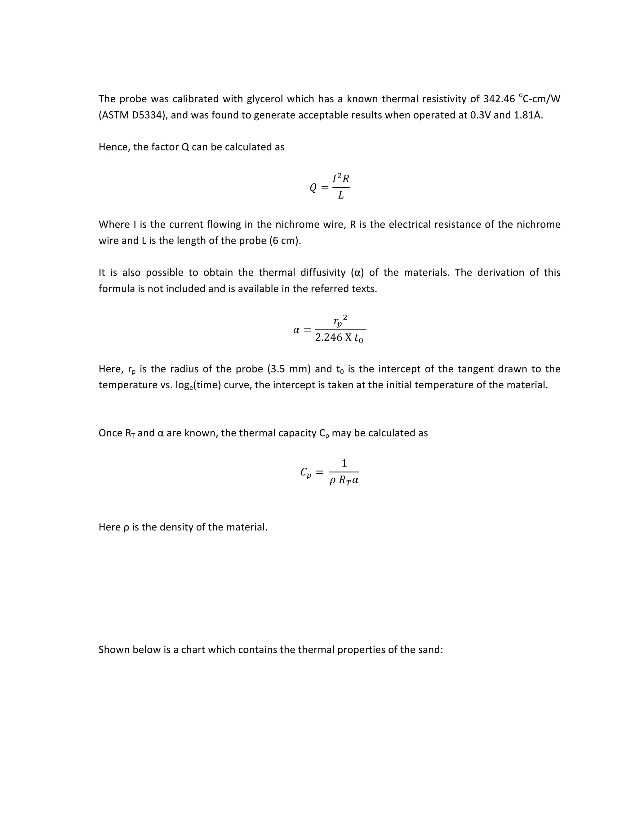 The	probe	was	calibrated	with	glycerol	which	has	a	known	thermal	resistivity	of	342.46	o
C-cm/W	
(ASTM	D5334),	and	was	found	to	generate	acceptable	results	when	operated	at	0.3V	and	1.81A.	
	
Hence,	the	factor	Q	can	be	calculated	as		
	
𝑄 =
𝐼! 𝑅
𝐿
	
	
Where	I	is	the	current	flowing	in	the	nichrome	wire,	R	is	the	electrical	resistance	of	the	nichrome	
wire	and	L	is	the	length	of	the	probe	(6	cm).	
	
It	 is	 also	 possible	 to	 obtain	 the	 thermal	 diffusivity	 (α)	 of	 the	 materials.	 The	 derivation	 of	 this	
formula	is	not	included	and	is	available	in	the	referred	texts.	
	
𝛼 =
𝑟!
!
2.246 X 𝑡!
	
	
Here,	rp	is	the	radius	of	the	probe	(3.5	mm)	and	t0	is	the	intercept	of	the	tangent	drawn	to	the	
temperature	vs.	loge(time)	curve,	the	intercept	is	taken	at	the	initial	temperature	of	the	material.	
	
	
Once	RT	and	α	are	known,	the	thermal	capacity	Cp	may	be	calculated	as		
	
𝐶! =
1
𝜌 𝑅! 𝛼
	
	
	
Here	ρ	is	the	density	of	the	material.	
	
	
	
	
	
	
Shown	below	is	a	chart	which	contains	the	thermal	properties	of	the	sand:	
	
	
	
 