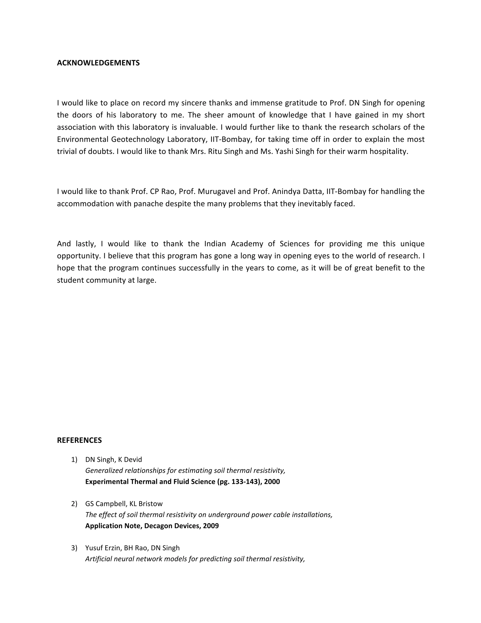 ACKNOWLEDGEMENTS	
	
I	would	like	to	place	on	record	my	sincere	thanks	and	immense	gratitude	to	Prof.	DN	Singh	for	opening	
the	 doors	 of	 his	 laboratory	 to	 me.	 The	 sheer	 amount	 of	 knowledge	 that	 I	 have	 gained	 in	 my	 short	
association	with	this	laboratory	is	invaluable.	I	would	further	like	to	thank	the	research	scholars	of	the	
Environmental	Geotechnology	Laboratory,	IIT-Bombay,	for	taking	time	off	in	order	to	explain	the	most	
trivial	of	doubts.	I	would	like	to	thank	Mrs.	Ritu	Singh	and	Ms.	Yashi	Singh	for	their	warm	hospitality.	
	
I	would	like	to	thank	Prof.	CP	Rao,	Prof.	Murugavel	and	Prof.	Anindya	Datta,	IIT-Bombay	for	handling	the	
accommodation	with	panache	despite	the	many	problems	that	they	inevitably	faced.	
	
And	 lastly,	 I	 would	 like	 to	 thank	 the	 Indian	 Academy	 of	 Sciences	 for	 providing	 me	 this	 unique	
opportunity.	I	believe	that	this	program	has	gone	a	long	way	in	opening	eyes	to	the	world	of	research.	I	
hope	that	the	program	continues	successfully	in	the	years	to	come,	as	it	will	be	of	great	benefit	to	the	
student	community	at	large.		
	
	
	
	
	
	
	
REFERENCES	
1) DN	Singh,	K	Devid	
Generalized	relationships	for	estimating	soil	thermal	resistivity,	
Experimental	Thermal	and	Fluid	Science	(pg.	133-143),	2000	
	
2) GS	Campbell,	KL	Bristow	
The	effect	of	soil	thermal	resistivity	on	underground	power	cable	installations,	
Application	Note,	Decagon	Devices,	2009		
	
3) Yusuf	Erzin,	BH	Rao,	DN	Singh	
Artificial	neural	network	models	for	predicting	soil	thermal	resistivity,	
 