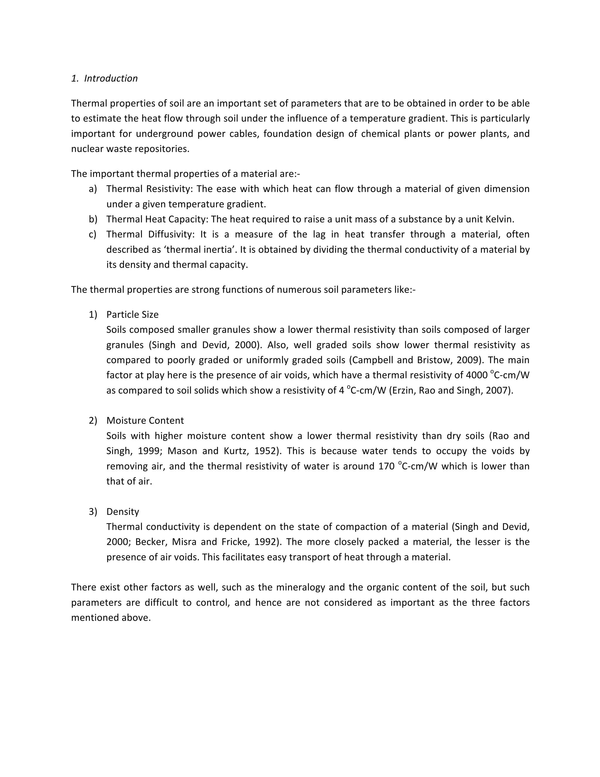1.		Introduction	
Thermal	properties	of	soil	are	an	important	set	of	parameters	that	are	to	be	obtained	in	order	to	be	able	
to	estimate	the	heat	flow	through	soil	under	the	influence	of	a	temperature	gradient.	This	is	particularly	
important	for	underground	power	cables,	foundation	design	of	chemical	plants	or	power	plants,	and	
nuclear	waste	repositories.	
The	important	thermal	properties	of	a	material	are:-	
a) Thermal	Resistivity:	The	ease	with	which	heat	can	flow	through	a	material	of	given	dimension	
under	a	given	temperature	gradient.	
b) Thermal	Heat	Capacity:	The	heat	required	to	raise	a	unit	mass	of	a	substance	by	a	unit	Kelvin.	
c) Thermal	 Diffusivity:	 It	 is	 a	 measure	 of	 the	 lag	 in	 heat	 transfer	 through	 a	 material,	 often	
described	as	‘thermal	inertia’.	It	is	obtained	by	dividing	the	thermal	conductivity	of	a	material	by	
its	density	and	thermal	capacity.	
The	thermal	properties	are	strong	functions	of	numerous	soil	parameters	like:-	
1) Particle	Size		
Soils	composed	smaller	granules	show	a	lower	thermal	resistivity	than	soils	composed	of	larger	
granules	 (Singh	 and	 Devid,	 2000).	 Also,	 well	 graded	 soils	 show	 lower	 thermal	 resistivity	 as	
compared	to	poorly	graded	or	uniformly	graded	soils	(Campbell	and	Bristow,	2009).	The	main	
factor	at	play	here	is	the	presence	of	air	voids,	which	have	a	thermal	resistivity	of	4000	o
C-cm/W	
as	compared	to	soil	solids	which	show	a	resistivity	of	4	o
C-cm/W	(Erzin,	Rao	and	Singh,	2007).	
	
2) Moisture	Content	
Soils	 with	 higher	 moisture	 content	 show	 a	 lower	 thermal	 resistivity	 than	 dry	 soils	 (Rao	 and	
Singh,	 1999;	 Mason	 and	 Kurtz,	 1952).	 This	 is	 because	 water	 tends	 to	 occupy	 the	 voids	 by	
removing	air,	and	the	thermal	resistivity	of	water	is	around	170	o
C-cm/W	which	is	lower	than	
that	of	air.	
	
3) Density	
Thermal	conductivity	is	dependent	on	the	state	of	compaction	of	a	material	(Singh	and	Devid,	
2000;	 Becker,	 Misra	 and	 Fricke,	 1992).	 The	 more	 closely	 packed	 a	 material,	 the	 lesser	 is	 the	
presence	of	air	voids.	This	facilitates	easy	transport	of	heat	through	a	material.	
	
There	exist	other	factors	as	well,	such	as	the	mineralogy	and	the	organic	content	of	the	soil,	but	such	
parameters	 are	 difficult	 to	 control,	 and	 hence	 are	 not	 considered	 as	 important	 as	 the	 three	 factors	
mentioned	above.	
	
	
	
 