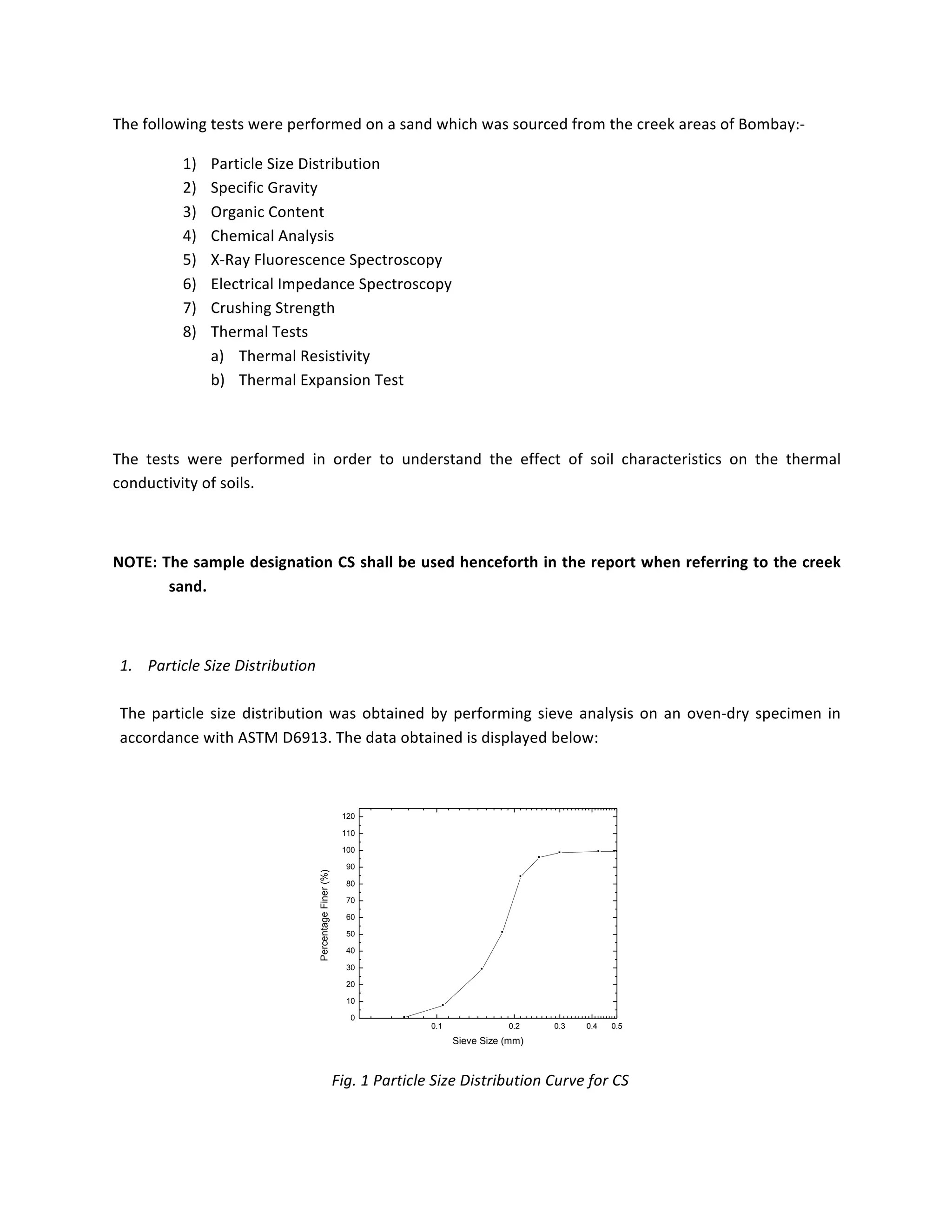 The	following	tests	were	performed	on	a	sand	which	was	sourced	from	the	creek	areas	of	Bombay:-	
1) Particle	Size	Distribution	
2) Specific	Gravity	
3) Organic	Content	
4) Chemical	Analysis	
5) X-Ray	Fluorescence	Spectroscopy	
6) Electrical	Impedance	Spectroscopy	
7) Crushing	Strength	
8) Thermal	Tests	
a) Thermal	Resistivity	
b) Thermal	Expansion	Test	
	
The	 tests	 were	 performed	 in	 order	 to	 understand	 the	 effect	 of	 soil	 characteristics	 on	 the	 thermal	
conductivity	of	soils.	
	
NOTE:	The	sample	designation	CS	shall	be	used	henceforth	in	the	report	when	referring	to	the	creek	
sand.	
	
1. Particle	Size	Distribution	
	
The	particle	size	distribution	was	obtained	by	performing	sieve	analysis	on	an	oven-dry	specimen	in	
accordance	with	ASTM	D6913.	The	data	obtained	is	displayed	below:	
	
0.1 0.2 0.3 0.4 0.5
0
10
20
30
40
50
60
70
80
90
100
110
120
PercentageFiner(%)
Sieve Size (mm)
	
Fig.	1	Particle	Size	Distribution	Curve	for	CS	
	
 