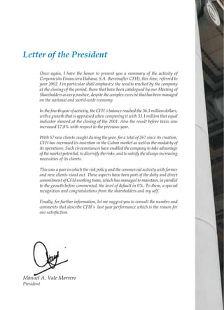 Manuel A. Vale Marrero
President
Letter of the President
Once again, I have the honor to present you a summary of the activity of
Corporación Financiera Habana, S.A. (hereinafter CFH), this time, referred to
year 2002. I in particular shall emphasize the results reached by the company
at the closing of the period, those that have been catalogued by our Meeting of
Shareholders as very positive, despite the complex exercise that has been managed
on the national and world-wide economy.
In the fourth year of activity, the CFH´s balance reached the 36.1 million dollars,
with a growth that is appraised when comparing it with 33.1 million that equal
indicator showed at the closing of the 2001. Also the result before taxes was
increased 17,8% with respect to the previous year.
With 57 new clients caught during the year, for a total of 267 since its creation,
CFH has increased its insertion in the Cuban market as well as the modality of
its operations. Such circumstances have enabled the company to take advantage
of the market potential, to diversify the risks, and to satisfy the always increasing
necessities of its clients.
This was a year in which the risk policy and the commercial activity with former
and new clients stood out. These aspects have been part of the daily and direct
commitment of CFH working team, which has managed to maintain, in parallel
to the growth before commented, the level of default in 0%. To them, a special
recognition and congratulations from the shareholders and my self.
Finally, for further information, let me suggest you to consult the number and
comments that describe CFH´s last year performance which is the reason for
our satisfaction.
 