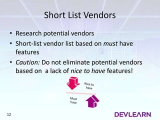 Short List Vendors
• Research potential vendors
• Short-list vendor list based on must have
features
• Caution: Do not eliminate potential vendors
based on a lack of nice to have features!
12
 