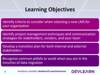 • Identify criteria to consider when selecting a new LMS for your organization
• Identify project management techniques and communication strategies for stakeholders,
vendors, and your team
• Develop a transition plan for both internal and external stakeholders
• Recognize common pitfalls to avoid when you are in the trenches of data migration
Learning Objectives
Identify criteria to consider when selecting a new LMS for
your organization
Identify project management techniques and communication
strategies for stakeholders, vendors, and your team
Develop a transition plan for both internal and external
stakeholders
Recognize common pitfalls to avoid when you are in the
trenches of data migration
Handouts available: devlearn15.com/resources3
 
