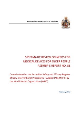 ROYAL AUSTRALASIAN COLLEGE OF SURGEONS
SYSTEMATIC REVIEW ON NEEDS FOR
MEDICAL DEVICES FOR OLDER PEOPLE
ASERNIP-S REPORT NO. 81
Commissioned to the Australian Safety and Efficacy Register
of New Interventional Procedures - Surgical (ASERNIP-S) by
the World Health Organization (WHO)
February 2013
 