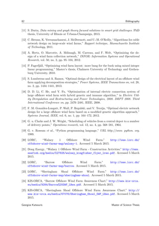 82 Bibliography
[11] S. Dutta, Data mining and graph theory focused solutions to smart grid challenges. PhD
thesis, University of Illinois at Urbana-Champaign, 2013.
[12] C. Berzan, K. Veeramachaneni, J. McDermott, and U.-M. O’Reilly, “Algorithms for cable
network design on large-scale wind farms,” Rapport technique, Massachusetts Institute
of Technology, 2011.
[13] A. Hertz, O. Marcotte, A. Mdimagh, M. Carreau, and F. Welt, “Optimizing the de-
sign of a wind farm collection network,” INFOR: Information Systems and Operational
Research, vol. 50, no. 2, pp. 95–104, 2012.
[14] P. Fagerfjäll, “Optimizing wind farm layout: more bang for the buck using mixed integer
linear programming,” Master’s thesis, Chalmers University of Technology and Gothen-
burg University, 2010.
[15] S. Lumbreras and A. Ramos, “Optimal design of the electrical layout of an oﬀshore wind
farm applying decomposition strategies,” Power Systems, IEEE Transactions on, vol. 28,
no. 2, pp. 1434–1441, 2013.
[16] D. D. Li, C. He, and Y. Fu, “Optimization of internal electric connection system of
large oﬀshore wind farm with hybrid genetic and immune algorithm,” in Electric Util-
ity Deregulation and Restructuring and Power Technologies, 2008. DRPT 2008. Third
International Conference on, pp. 2476–2481, IEEE, 2008.
[17] F. M. González-Longatt, P. Wall, P. Regulski, and V. Terzija, “Optimal electric network
design for a large oﬀshore wind farm based on a modiﬁed genetic algorithm approach,”
Systems Journal, IEEE, vol. 6, no. 1, pp. 164–172, 2012.
[18] G. u. Clarke and J. W. Wright, “Scheduling of vehicles from a central depot to a number
of delivery points,” Operations research, vol. 12, no. 4, pp. 568–581, 1964.
[19] G. v. Rossum et al., “Python programming language,” URL http://www. python. org,
1989.
[20] LORC, “Walney 1 Oﬀshore Wind Farm.” http://www.lorc.dk/
offshore-wind-farms-map/walney-1. Accessed 5 March 2015.
[21] Dong Energy, “Walney 1 Oﬀshore Wind Farm - Construction Activities.” http://www.
seafish.org/media/527826/walney_kingfisher_flyer_lres.pdf. Accessed 5 March
2015.
[22] LORC, “Barrow Oﬀshore Wind Farm.” http://www.lorc.dk/
offshore-wind-farms-map/barrow. Accessed 5 March 2015.
[23] LORC, “Sheringham Shoal Oﬀshore Wind Farm.” http://www.lorc.dk/
offshore-wind-farms-map/sheringham-shoal. Accessed 5 March 2015.
[24] KIS-ORCA, “Barrow Oﬀshore Wind Farm Awareness Chart.” http://www.kis-orca.
eu/media/9284/Barrow%20OWF_LRes.pdf. Accessed 5 March 2015.
[25] KIS-ORCA, “Sheringham Shoal Oﬀshore Wind Farm Awareness Chart.” http://
www.kis-orca.eu/media/67076/Sheringham_Shoal_OWF_LRes.pdf. Accessed 5 March
2015.
Georgios Katsouris Master of Science Thesis
 
