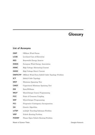 Glossary
List of Acronyms
OWF Oﬀshore Wind Farms
LCOE Levelized Cost of Electricity
RES Renewable Energy Sources
EWEA European Wind Energy Association
HVAC High Voltage Alternating Current
HVDC High Voltage Direct Current
OWFICTP Oﬀshore Wind Farm Inﬁeld Cable Topology Problem
ICT Inﬁeld Cable Topology
MST Minimum Spanning Tree
CMST Capacitated Minimum Spanning Tree
EW Esau-Williams
MILP Mixed-Integer Linear Programming
PCC Point of Common Coupling
MIP Mixed-Integer Programming
PCI Progressive Contingency Incorporation
GA Genetic Algorithm
mTSP multiple Traveling Salesman Problem
VRP Vehicle Routing Problem
POVRP Planar Open Vehicle Routing Problem
Master of Science Thesis Georgios Katsouris
 