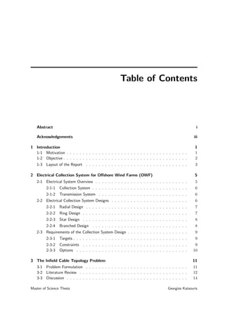Table of Contents
Abstract i
Acknowledgements iii
1 Introduction 1
1-1 Motivation . . . . . . . . . . . . . . . . . . . . . . . . . . . . . . . . . . . . . . 1
1-2 Objective . . . . . . . . . . . . . . . . . . . . . . . . . . . . . . . . . . . . . . . 2
1-3 Layout of the Report . . . . . . . . . . . . . . . . . . . . . . . . . . . . . . . . 3
2 Electrical Collection System for Oﬀshore Wind Farms (OWF) 5
2-1 Electrical System Overview . . . . . . . . . . . . . . . . . . . . . . . . . . . . . 5
2-1-1 Collection System . . . . . . . . . . . . . . . . . . . . . . . . . . . . . . 6
2-1-2 Transmission System . . . . . . . . . . . . . . . . . . . . . . . . . . . . 6
2-2 Electrical Collection System Designs . . . . . . . . . . . . . . . . . . . . . . . . 6
2-2-1 Radial Design . . . . . . . . . . . . . . . . . . . . . . . . . . . . . . . . 7
2-2-2 Ring Design . . . . . . . . . . . . . . . . . . . . . . . . . . . . . . . . . 7
2-2-3 Star Design . . . . . . . . . . . . . . . . . . . . . . . . . . . . . . . . . 8
2-2-4 Branched Design . . . . . . . . . . . . . . . . . . . . . . . . . . . . . . 8
2-3 Requirements of the Collection System Design . . . . . . . . . . . . . . . . . . . 9
2-3-1 Targets . . . . . . . . . . . . . . . . . . . . . . . . . . . . . . . . . . . . 9
2-3-2 Constraints . . . . . . . . . . . . . . . . . . . . . . . . . . . . . . . . . 9
2-3-3 Options . . . . . . . . . . . . . . . . . . . . . . . . . . . . . . . . . . . 10
3 The Inﬁeld Cable Topology Problem 11
3-1 Problem Formulation . . . . . . . . . . . . . . . . . . . . . . . . . . . . . . . . 11
3-2 Literature Review . . . . . . . . . . . . . . . . . . . . . . . . . . . . . . . . . . 12
3-3 Discussion . . . . . . . . . . . . . . . . . . . . . . . . . . . . . . . . . . . . . . 14
Master of Science Thesis Georgios Katsouris
 