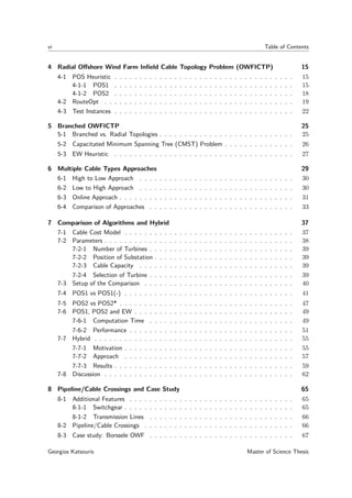 vi Table of Contents
4 Radial Oﬀshore Wind Farm Inﬁeld Cable Topology Problem (OWFICTP) 15
4-1 POS Heuristic . . . . . . . . . . . . . . . . . . . . . . . . . . . . . . . . . . . . 15
4-1-1 POS1 . . . . . . . . . . . . . . . . . . . . . . . . . . . . . . . . . . . . 15
4-1-2 POS2 . . . . . . . . . . . . . . . . . . . . . . . . . . . . . . . . . . . . 18
4-2 RouteOpt . . . . . . . . . . . . . . . . . . . . . . . . . . . . . . . . . . . . . . 19
4-3 Test Instances . . . . . . . . . . . . . . . . . . . . . . . . . . . . . . . . . . . . 22
5 Branched OWFICTP 25
5-1 Branched vs. Radial Topologies . . . . . . . . . . . . . . . . . . . . . . . . . . . 25
5-2 Capacitated Minimum Spanning Tree (CMST) Problem . . . . . . . . . . . . . . 26
5-3 EW Heuristic . . . . . . . . . . . . . . . . . . . . . . . . . . . . . . . . . . . . 27
6 Multiple Cable Types Approaches 29
6-1 High to Low Approach . . . . . . . . . . . . . . . . . . . . . . . . . . . . . . . 30
6-2 Low to High Approach . . . . . . . . . . . . . . . . . . . . . . . . . . . . . . . 30
6-3 Online Approach . . . . . . . . . . . . . . . . . . . . . . . . . . . . . . . . . . . 31
6-4 Comparison of Approaches . . . . . . . . . . . . . . . . . . . . . . . . . . . . . 33
7 Comparison of Algorithms and Hybrid 37
7-1 Cable Cost Model . . . . . . . . . . . . . . . . . . . . . . . . . . . . . . . . . . 37
7-2 Parameters . . . . . . . . . . . . . . . . . . . . . . . . . . . . . . . . . . . . . . 38
7-2-1 Number of Turbines . . . . . . . . . . . . . . . . . . . . . . . . . . . . . 39
7-2-2 Position of Substation . . . . . . . . . . . . . . . . . . . . . . . . . . . . 39
7-2-3 Cable Capacity . . . . . . . . . . . . . . . . . . . . . . . . . . . . . . . 39
7-2-4 Selection of Turbine . . . . . . . . . . . . . . . . . . . . . . . . . . . . . 39
7-3 Setup of the Comparison . . . . . . . . . . . . . . . . . . . . . . . . . . . . . . 40
7-4 POS1 vs POS1(-) . . . . . . . . . . . . . . . . . . . . . . . . . . . . . . . . . . 41
7-5 POS2 vs POS2* . . . . . . . . . . . . . . . . . . . . . . . . . . . . . . . . . . . 47
7-6 POS1, POS2 and EW . . . . . . . . . . . . . . . . . . . . . . . . . . . . . . . . 49
7-6-1 Computation Time . . . . . . . . . . . . . . . . . . . . . . . . . . . . . 49
7-6-2 Performance . . . . . . . . . . . . . . . . . . . . . . . . . . . . . . . . . 51
7-7 Hybrid . . . . . . . . . . . . . . . . . . . . . . . . . . . . . . . . . . . . . . . . 55
7-7-1 Motivation . . . . . . . . . . . . . . . . . . . . . . . . . . . . . . . . . . 55
7-7-2 Approach . . . . . . . . . . . . . . . . . . . . . . . . . . . . . . . . . . 57
7-7-3 Results . . . . . . . . . . . . . . . . . . . . . . . . . . . . . . . . . . . . 59
7-8 Discussion . . . . . . . . . . . . . . . . . . . . . . . . . . . . . . . . . . . . . . 62
8 Pipeline/Cable Crossings and Case Study 65
8-1 Additional Features . . . . . . . . . . . . . . . . . . . . . . . . . . . . . . . . . 65
8-1-1 Switchgear . . . . . . . . . . . . . . . . . . . . . . . . . . . . . . . . . . 65
8-1-2 Transmission Lines . . . . . . . . . . . . . . . . . . . . . . . . . . . . . 66
8-2 Pipeline/Cable Crossings . . . . . . . . . . . . . . . . . . . . . . . . . . . . . . 66
8-3 Case study: Borssele OWF . . . . . . . . . . . . . . . . . . . . . . . . . . . . . 67
Georgios Katsouris Master of Science Thesis
 
