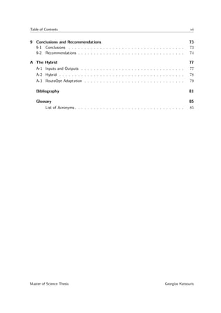 Table of Contents vii
9 Conclusions and Recommendations 73
9-1 Conclusions . . . . . . . . . . . . . . . . . . . . . . . . . . . . . . . . . . . . . 73
9-2 Recommendations . . . . . . . . . . . . . . . . . . . . . . . . . . . . . . . . . . 74
A The Hybrid 77
A-1 Inputs and Outputs . . . . . . . . . . . . . . . . . . . . . . . . . . . . . . . . . 77
A-2 Hybrid . . . . . . . . . . . . . . . . . . . . . . . . . . . . . . . . . . . . . . . . 78
A-3 RouteOpt Adaptation . . . . . . . . . . . . . . . . . . . . . . . . . . . . . . . . 79
Bibliography 81
Glossary 85
List of Acronyms . . . . . . . . . . . . . . . . . . . . . . . . . . . . . . . . . . . 85
Master of Science Thesis Georgios Katsouris
 