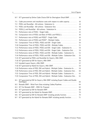 x List of Figures
6-7 ICT generated by Online Cable Choice EW for Sheringham Shoal OWF. . . . . . 36
7-1 Cable procurement and installation costs with respect to cable capacity. . . . . . 40
7-2 POS1 and RouteOpt - 80 turbines - Substation In. . . . . . . . . . . . . . . . . 43
7-3 POS1 and RouteOpt - 80 turbines - Substation Out. . . . . . . . . . . . . . . . 43
7-4 POS1(-) and RouteOpt - 80 turbines - Substation In. . . . . . . . . . . . . . . . 44
7-5 Performance ratio of POS1 - Single Cable. . . . . . . . . . . . . . . . . . . . . . 45
7-6 Computation time of POS1 and Best of POS1 and POS1(-). . . . . . . . . . . . 46
7-7 Performance ratio of POS2 and POS2* - Single Cable. . . . . . . . . . . . . . . 48
7-8 Performance ratio of POS2 and POS2* - Multiple Cables. . . . . . . . . . . . . 49
7-9 Computation Time of POS1, POS2 and EW - Single Cable. . . . . . . . . . . . 50
7-10 Computation Time of POS1, POS2 and EW - Multiple Cables. . . . . . . . . . . 51
7-11 Performance ratios of POS1, POS2 and EW - Single Cable - Substation In. . . . 53
7-12 Performance ratios of POS1, POS2 and EW - Single Cable - Substation Out. . . 53
7-13 Performance ratios of POS1, POS2 and EW - Multiple Cables - Substation In. . 54
7-14 Performance ratios of POS1, POS2 and EW - Multiple Cables - Substation Out. 55
7-15 ICT generated by POS1 and RouteOpt for Gwynt y Môr OWF. . . . . . . . . . . 56
7-16 ICT generated by EW for Gwynt y Môr OWF. . . . . . . . . . . . . . . . . . . . 56
7-17 Installed Layout Gwynt y Môr OWF. . . . . . . . . . . . . . . . . . . . . . . . . 57
7-18 ICT generated by Hybrid for Gwynt y Môr OWF. . . . . . . . . . . . . . . . . . 58
7-19 Performance ratios of POS, EW and Hybrid - Multiple Cables - Substation In. . . 59
7-20 Performance ratios of POS, EW and Hybrid - Multiple Cables - Substation Out. . 60
7-21 Computation Time of POS, EW and Hybrid - Multiple Cables - Substation In. . . 61
7-22 Computation Time of POS, EW and Hybrid - Multiple Cables - Substation Out. . 61
8-1 ICT generated by EW for Gwynt y Môr OWF including Export Cables and Double
Switchgear. . . . . . . . . . . . . . . . . . . . . . . . . . . . . . . . . . . . . . 66
8-2 Borssele OWF - Wind Farm Sites including Cables/Pipelines. . . . . . . . . . . . 68
8-3 ICT for Borssele OWF - DNV GL Proposal. . . . . . . . . . . . . . . . . . . . . 68
8-4 ICT generated by EW for Borssele OWF. . . . . . . . . . . . . . . . . . . . . . . 69
8-5 ICT generated by the Hybrid for Borssele OWF. . . . . . . . . . . . . . . . . . . 70
8-6 ICT generated by EW for Borssele OWF including penalty function. . . . . . . . 70
8-7 ICT generated by the Hybrid for Borssele OWF including penalty function. . . . . 71
Georgios Katsouris Master of Science Thesis
 