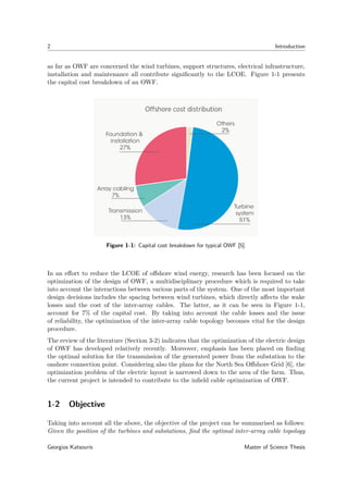 2 Introduction
as far as OWF are concerned the wind turbines, support structures, electrical infrastructure,
installation and maintenance all contribute signiﬁcantly to the LCOE. Figure 1-1 presents
the capital cost breakdown of an OWF.
Figure 1-1: Capital cost breakdown for typical OWF [5].
In an eﬀort to reduce the LCOE of oﬀshore wind energy, research has been focused on the
optimization of the design of OWF, a multidisciplinary procedure which is required to take
into account the interactions between various parts of the system. One of the most important
design decisions includes the spacing between wind turbines, which directly aﬀects the wake
losses and the cost of the inter-array cables. The latter, as it can be seen in Figure 1-1,
account for 7% of the capital cost. By taking into account the cable losses and the issue
of reliability, the optimization of the inter-array cable topology becomes vital for the design
procedure.
The review of the literature (Section 3-2) indicates that the optimization of the electric design
of OWF has developed relatively recently. Moreover, emphasis has been placed on ﬁnding
the optimal solution for the transmission of the generated power from the substation to the
onshore connection point. Considering also the plans for the North Sea Oﬀshore Grid [6], the
optimization problem of the electric layout is narrowed down to the area of the farm. Thus,
the current project is intended to contribute to the inﬁeld cable optimization of OWF.
1-2 Objective
Taking into account all the above, the objective of the project can be summarised as follows:
Given the position of the turbines and substations, ﬁnd the optimal inter-array cable topology
Georgios Katsouris Master of Science Thesis
 