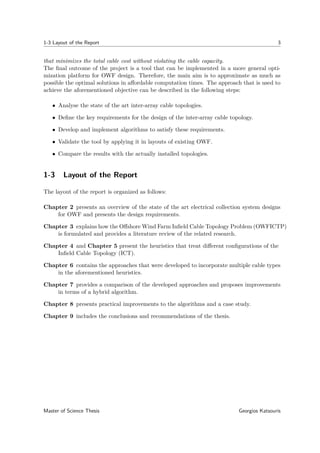 1-3 Layout of the Report 3
that minimizes the total cable cost without violating the cable capacity.
The ﬁnal outcome of the project is a tool that can be implemented in a more general opti-
mization platform for OWF design. Therefore, the main aim is to approximate as much as
possible the optimal solutions in aﬀordable computation times. The approach that is used to
achieve the aforementioned objective can be described in the following steps:
• Analyse the state of the art inter-array cable topologies.
• Deﬁne the key requirements for the design of the inter-array cable topology.
• Develop and implement algorithms to satisfy these requirements.
• Validate the tool by applying it in layouts of existing OWF.
• Compare the results with the actually installed topologies.
1-3 Layout of the Report
The layout of the report is organized as follows:
Chapter 2 presents an overview of the state of the art electrical collection system designs
for OWF and presents the design requirements.
Chapter 3 explains how the Oﬀshore Wind Farm Inﬁeld Cable Topology Problem (OWFICTP)
is formulated and provides a literature review of the related research.
Chapter 4 and Chapter 5 present the heuristics that treat diﬀerent conﬁgurations of the
Inﬁeld Cable Topology (ICT).
Chapter 6 contains the approaches that were developed to incorporate multiple cable types
in the aforementioned heuristics.
Chapter 7 provides a comparison of the developed approaches and proposes improvements
in terms of a hybrid algorithm.
Chapter 8 presents practical improvements to the algorithms and a case study.
Chapter 9 includes the conclusions and recommendations of the thesis.
Master of Science Thesis Georgios Katsouris
 