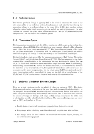 6 Electrical Collection System for OWF
2-1-1 Collection System
The turbine generator voltage is typically 690 V. In order to minimize the losses in the
inter-array cables of the collection system, transformers at each wind turbine step up the
generation voltage to a medium voltage in the range 10 to 35 kV. Also, medium voltage
submarine cables, buried 1 to 2 meters deep in the seabed, are used to inter-connect the wind
turbines and transmit the power to an oﬀshore substation. Section 2-2 presents the typical
conﬁgurations that are used for the collection system.
2-1-2 Transmission System
The transmission system starts at the oﬀshore substation, which steps up the voltage to a
transmission voltage of 150 kV. Currently, this is the most common voltage level for submarine
power cables, but it can reach nowadays 500 kV. The high-voltage submarine cables trans-
mit the power to the point of connection with the onshore grid, where possibly an onshore
substation steps up the voltage to match the voltage of the transmission onshore grid.
The two technologies that are used for the transmission system are: High Voltage Alternating
Current (HVAC) and High Voltage Direct Current (HVDC). The key parameter for the choice
between these two technologies is the transmission distance. For distances shorter than 100
km, HVAC is the most economical option whereas for longer distances, HVDC is preferred [8].
Some limiting factors of HVAC include the thermal limitation of cable current and therefore
the limitation of the transmitted power, the signiﬁcant Ohmic losses of the cables and the
necessary reactive power compensation. On the other hand, HVDC does not need reactive
power compensation, suﬀers lower electrical losses but has high initial costs because of the
AC/DC and DC/AC converters and ﬁlters at both ends of the transmission line.
2-2 Electrical Collection System Designs
There are several conﬁgurations for the electrical collection system of OWF. The design
decision depends mainly on the size of the wind farm and the desired level of reliability. In
the past years, the size of OWF was relatively small, thus simpliﬁed designs were used for the
collection system and reliability was not taken into account. But as wind farm sizes increase,
the amount of energy lost during a fault might be high enough to overcome the initial costs
of a design that provides reliability to the wind farm. The conceptual designs that are widely
used in OWF, as described in [9], are:
• Radial design, where wind turbines are connected to a single series circuit
• Ring design, where reliability is established through loops between wind turbines
• Star design, where the wind turbines are distributed over several feeders, allowing the
use of lower rated equipment.
Georgios Katsouris Master of Science Thesis
 