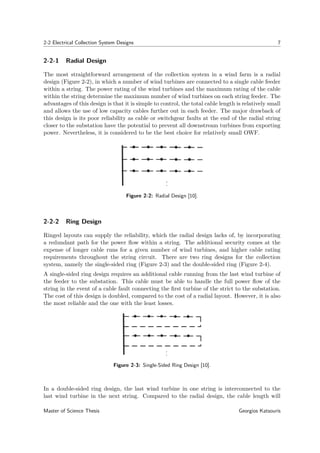 2-2 Electrical Collection System Designs 7
2-2-1 Radial Design
The most straightforward arrangement of the collection system in a wind farm is a radial
design (Figure 2-2), in which a number of wind turbines are connected to a single cable feeder
within a string. The power rating of the wind turbines and the maximum rating of the cable
within the string determine the maximum number of wind turbines on each string feeder. The
advantages of this design is that it is simple to control, the total cable length is relatively small
and allows the use of low capacity cables further out in each feeder. The major drawback of
this design is its poor reliability as cable or switchgear faults at the end of the radial string
closer to the substation have the potential to prevent all downstream turbines from exporting
power. Nevertheless, it is considered to be the best choice for relatively small OWF.
Figure 2-2: Radial Design [10].
2-2-2 Ring Design
Ringed layouts can supply the reliability, which the radial design lacks of, by incorporating
a redundant path for the power ﬂow within a string. The additional security comes at the
expense of longer cable runs for a given number of wind turbines, and higher cable rating
requirements throughout the string circuit. There are two ring designs for the collection
system, namely the single-sided ring (Figure 2-3) and the double-sided ring (Figure 2-4).
A single-sided ring design requires an additional cable running from the last wind turbine of
the feeder to the substation. This cable must be able to handle the full power ﬂow of the
string in the event of a cable fault connecting the ﬁrst turbine of the strict to the substation.
The cost of this design is doubled, compared to the cost of a radial layout. However, it is also
the most reliable and the one with the least losses.
Figure 2-3: Single-Sided Ring Design [10].
In a double-sided ring design, the last wind turbine in one string is interconnected to the
last wind turbine in the next string. Compared to the radial design, the cable length will
Master of Science Thesis Georgios Katsouris
 