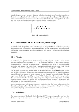 2-3 Requirements of the Collection System Design 9
branched topology, there are more than one endpoints that are created by adding branches to
the main feeder. In principle, it is a hybrid between the ring and star designs. The advantages
of the branched design are comprehensively presented in Section 5-1 among which, its lower
cost and higher reliability compared to the radial design are mentioned.
Figure 2-6: Branched Design.
2-3 Requirements of the Collection System Design
In order to tackle the problem of the collection system design for OWF, ﬁrstly the engineering
requirements need to be deﬁned. These requirements include the targets of the optimization
approaches, constraints that need to be respected and options that could be given to the
designers.
2-3-1 Targets
To start with, the optimization of the inter-array cable topology is a part of a more general
cost-wise optimization of the entire OWF. As it was shown in Figure 1-1, the cost of the inﬁeld
cables represents 7% of the total capital cost. Therefore the key target of the optimization
procedure is to achieve the lowest cable costs in terms of cable length, if one cable type is
available or in terms of total cable cost, if more than one cable type is available.
Furthermore, reliability is a key factor for the economic viability of an OWF project. Taking
into account the oﬀshore harsh conditions that make maintenance diﬃcult or sometimes even
impossible, and the amount of power that can be lost during a cable fault, makes clear the
importance of reliability especially for large OWF. In Section 2-2, layouts were presented
that provide reliability but choosing between layouts that provide reliability or not is a multi-
objective process, highly site-speciﬁc and includes probabilistic analysis. Nevertheless, the
reliability is an important design driver.
Lastly, minimization of collection system losses is another goal that could be implemented in
the optimization procedure. The electrical losses depend mainly on the voltage level but they
can signiﬁcantly vary between diﬀerent cable conﬁgurations.
2-3-2 Constraints
The main constraint of the Inﬁeld Cable Topology (ICT) design is imposed by the fact that
the inter-array cables are trenched into the seabed. Taking this into account, it is a strict
Master of Science Thesis Georgios Katsouris
 