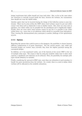 10 Electrical Collection System for OWF
design requirement that cables should not cross each other. Also, as far as the cases where
the substation is centrally located inside the farm, between the turbines, the transmission
lines should not cross the inﬁeld cables.
Another aspect that can be involved during the design of the collection system is area con-
straints. There can be areas within the OWF where wind turbines cannot be put and cables
cannot cross them such as shipwrecks or due to shallow waters. Also, there are areas such as
pipelines, over which cables can be installed but the installation cost is signiﬁcantly higher.
Finally, there are areas where wind turbines cannot be put but it is possible to lay cables
within them (e.g. areas close to oil platforms which should be accessible from helicopters).
Thus, treating the aforementioned area constraints is another challenge of the optimization
process.
2-3-3 Options
Regarding the options that could be given to the designers, the possibility to choose between
diﬀerent conﬁgurations is of great importance. For the current project, only radial and
branched designs are treated, since currently they show the highest potential among the
conceptual designs.
In addition, as it was mentioned earlier, one of the features of the recent OWF is the use
of multiple cable types. The reason is that by using the available cables close to their rated
capacity, a signiﬁcant cost reduction can be achieved. Thus, the possibility for multiple cable
types should deﬁnitely be included.
Finally, considering the uptrend in OWF sizes, more than one substation is used nowadays to
handle the power production from the turbines. As a result, there is a need to deﬁne which
turbines will be allocated to the available substations.
Georgios Katsouris Master of Science Thesis
 