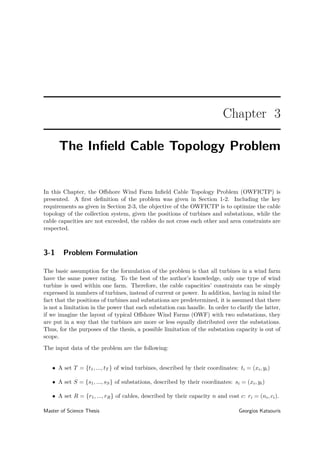 Chapter 3
The Inﬁeld Cable Topology Problem
In this Chapter, the Oﬀshore Wind Farm Inﬁeld Cable Topology Problem (OWFICTP) is
presented. A ﬁrst deﬁnition of the problem was given in Section 1-2. Including the key
requirements as given in Section 2-3, the objective of the OWFICTP is to optimize the cable
topology of the collection system, given the positions of turbines and substations, while the
cable capacities are not exceeded, the cables do not cross each other and area constraints are
respected.
3-1 Problem Formulation
The basic assumption for the formulation of the problem is that all turbines in a wind farm
have the same power rating. To the best of the author’s knowledge, only one type of wind
turbine is used within one farm. Therefore, the cable capacities’ constraints can be simply
expressed in numbers of turbines, instead of current or power. In addition, having in mind the
fact that the positions of turbines and substations are predetermined, it is assumed that there
is not a limitation in the power that each substation can handle. In order to clarify the latter,
if we imagine the layout of typical Oﬀshore Wind Farms (OWF) with two substations, they
are put in a way that the turbines are more or less equally distributed over the substations.
Thus, for the purposes of the thesis, a possible limitation of the substation capacity is out of
scope.
The input data of the problem are the following:
• A set T = {t1, ..., tT } of wind turbines, described by their coordinates: ti = (xi, yi)
• A set S = {s1, ..., sS} of substations, described by their coordinates: si = (xi, yi)
• A set R = {r1, ..., rR} of cables, described by their capacity n and cost c: ri = (ni, ci).
Master of Science Thesis Georgios Katsouris
 