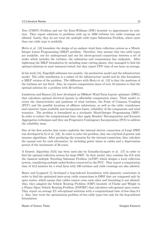 3-2 Literature Review 13
Tree (CMST) Problem and use the Esau-Williams (EW) heuristic to approximate its solu-
tion. They report solutions to problems with up to 1000 turbines but cable crossings are
allowed. Lastly, they do not treat the multiple cable types Substation Problem, where more
than one cable type is available.
Hertz et al. [13] formulate the design of an onshore wind farm collection system as a Mixed-
Integer Linear Programming (MILP) problem. Therefore, they assume that two cable types
are available, one for underground and one for above-ground connections between a set of
nodes which includes the turbines, the substation and transmission line endpoints. After
tightening the MILP formulation by including some cutting planes, they managed to ﬁnd the
optimal solutions in most instances tested, but they report CPU time of one hour on average.
In his work [14], Fagerfjäll addresses two models: the production model and the infrastructure
model. The cable installation is a subset of the infrastructure model and he also formulates
a MILP version of the problem. The diﬀerence with Hertz et al. [13] is that the positions of
the turbines are not ﬁxed. Also, he reports computation times of over 10 minutes to ﬁnd the
optimal solution for a problem with 30 turbines.
Lumbreras and Ramos [15] have developed an Oﬀshore Wind Farm Layout optimizer (OWL)
that calculates optimal electrical layouts in aﬀordable computation times. Their model re-
ceives the characteristics and positions of wind turbines, the Point of Common Coupling
(PCC) and the possible locations of oﬀshore substations, as well as the cable, transformer
and converter types available and incorporates losses, reliability of the components and wind
scenarios. The problem is formulated as a stochastic Mixed-Integer Programming (MIP).
In order to reduce the computational time, they apply Benders’ Decomposition and Scenario
Aggregation techniques and they use Progressive Contingency Incorporation (PCI) to address
the reliability issue.
One of the ﬁrst articles that treats explicitly the internal electric connection of Large OWF
was developed by Li et al. [16]. In order to solve the problem, they use a hybrid of genetic and
immune algorithms. After producing the scenarios for the internal connection, they calculate
the annual cost for each alternative, by including power losses in cables and a depreciation
period of the investment of 20 years.
A Genetic Algorithm (GA) has been used also by González-Longatt et al. [17] in order to
ﬁnd the optimal collection system for large OWF. In their model, they combine the GA with
the classical multiple Traveling Salesman Problem (mTSP) which designs a local collection
system, considering multiple radial feeders connected to the PCC. They report a computation
time of 10.2 minutes for a wind farm with 100 turbines and cable crossings are also allowed.
Bauer and Lysgaard [1] developed a hop-indexed formulation with planarity constraints in
order to ﬁnd the optimized inter-array cable connections in OWF that are composed only by
open routes, which means that cables cannot cross each other and branching is not allowed.
Also, they adapted the Vehicle Routing Problem (VRP) heuristic of Clarke and Wright to
a Planar Open Vehicle Routing Problem (POVRP) that calculates sub-optimal open routes.
They report on average 2% sub-optimal solutions with a computational time of less than 0.1
s. Also, they treat the optimization problem of two cable types but only for the hop-indexed
formulation.
Master of Science Thesis Georgios Katsouris
 