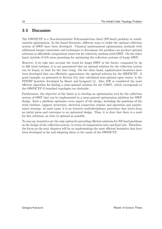 14 The Inﬁeld Cable Topology Problem
3-3 Discussion
The OWFICTP is a Non-deterministic Polynomial-time hard (NP-hard) problem in combi-
natorial optimization. In the found literature, diﬀerent ways to tackle the optimal collection
system of OWF have been developed. Classical mathematical optimization methods with
additional integer constraints and techniques to decompose the problem can produce optimal
solutions in aﬀordable computation times but for relatively medium sized OWF. On the other
hand, hybrids of GA seem promising for optimizing the collection systems of Large OWF.
However, if we take into account the trend for larger OWF in the future, composed by up
to 200 wind turbines, it is not guaranteed that an optimal solution for the collection system
can be found, at least for the time being. On the other hand, sophisticated heuristics have
been developed that can eﬃciently approximate the optimal solution for the OWFICTP. A
good example, as presented in Section 3-2, that calculated near-optimal open routes, is the
POVRP heuristic developed by Bauer and Lysgaard [1]. Also, EW is considered the most
eﬃcient algorithm for ﬁnding a near-optimal solution for the CMST, which corresponds to
the OWFICTP if branched topologies are desirable.
Furthermore, the objective of the thesis is to develop an optimization tool for the collection
system of OWF that can be implemented in a more general optimization platform for OWF
design. Such a platform optimizes every aspect of the design, including the positions of the
wind turbines, support structures, electrical connection scheme and operation and mainte-
nance strategy. In most cases, it is an iterative multidisciplinary procedure that starts from
an initial guess and converges to an optimized design. Thus, it is clear that there is a need
for fast solutions, as close to optimal as possible.
To sum up, heuristics are the only option for providing eﬃcient solutions for NP-hard problems
as the design of the collection system, in terms of computation time and ﬁnal cost. Therefore,
the focus on the next chapters will be on implementing the most eﬃcient heuristics that have
been developed so far and adapting them to the needs of the OWFICTP.
Georgios Katsouris Master of Science Thesis
 