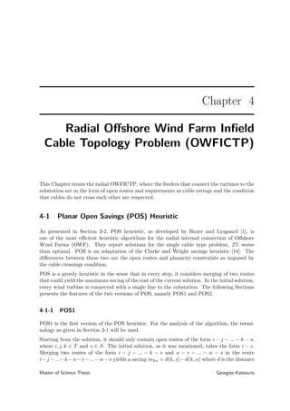 Chapter 4
Radial Oﬀshore Wind Farm Inﬁeld
Cable Topology Problem (OWFICTP)
This Chapter treats the radial OWFICTP, where the feeders that connect the turbines to the
substation are in the form of open routes and requirements as cable ratings and the condition
that cables do not cross each other are respected.
4-1 Planar Open Savings (POS) Heuristic
As presented in Section 3-2, POS heuristic, as developed by Bauer and Lysgaard [1], is
one of the most eﬃcient heuristic algorithms for the radial internal connection of Oﬀshore
Wind Farms (OWF). They report solutions for the single cable type problem, 2% worse
than optimal. POS is an adaptation of the Clarke and Wright savings heuristic [18]. The
diﬀerences between these two are the open routes and planarity constraints as imposed by
the cable crossings condition.
POS is a greedy heuristic in the sense that in every step, it considers merging of two routes
that could yield the maximum saving of the cost of the current solution. In the initial solution,
every wind turbine is connected with a single line to the substation. The following Sections
presents the features of the two versions of POS, namely POS1 and POS2.
4-1-1 POS1
POS1 is the ﬁrst version of the POS heuristic. For the analysis of the algorithm, the termi-
nology as given in Section 3-1 will be used.
Starting from the solution, it should only contain open routes of the form i − j − ... − k − s,
where i, j, k ∈ T and s ∈ S. The initial solution, as it was mentioned, takes the form i − s.
Merging two routes of the form i − j − ... − k − s and u − v − ... − w − s in the route
i−j −...−k −u−v −...−w −s yields a saving svku = d(k, s)−d(k, u) where d is the distance
Master of Science Thesis Georgios Katsouris
 