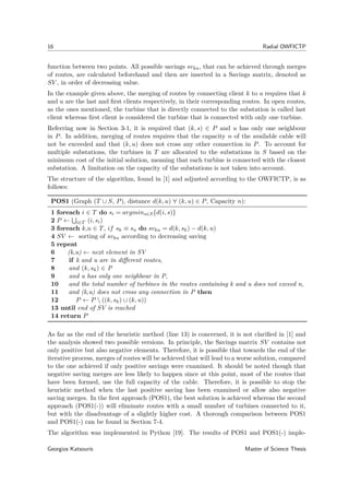 16 Radial OWFICTP
function between two points. All possible savings svku, that can be achieved through merges
of routes, are calculated beforehand and then are inserted in a Savings matrix, denoted as
SV , in order of decreasing value.
In the example given above, the merging of routes by connecting client k to u requires that k
and u are the last and ﬁrst clients respectively, in their corresponding routes. In open routes,
as the ones mentioned, the turbine that is directly connected to the substation is called last
client whereas ﬁrst client is considered the turbine that is connected with only one turbine.
Referring now in Section 3-1, it is required that (k, s) ∈ P and u has only one neighbour
in P. In addition, merging of routes requires that the capacity n of the available cable will
not be exceeded and that (k, u) does not cross any other connection in P. To account for
multiple substations, the turbines in T are allocated to the substations in S based on the
minimum cost of the initial solution, meaning that each turbine is connected with the closest
substation. A limitation on the capacity of the substations is not taken into account.
The structure of the algorithm, found in [1] and adjusted according to the OWFICTP, is as
follows:
POS1 (Graph (T ∪ S, P), distance d(k, u) ∀ (k, u) ∈ P, Capacity n):
1 foreach i ∈ T do si = argmins∈S{d(i, s)}
2 P ← i∈T (i, si)
3 foreach k,u ∈ T, if sk ≡ su do svku = d(k, sk) − d(k, u)
4 SV ← sorting of svku according to decreasing saving
5 repeat
6 (k,u) ← next element in SV
7 if k and u are in diﬀerent routes,
8 and (k, sk) ∈ P
9 and u has only one neighbour in P,
10 and the total number of turbines in the routes containing k and u does not exceed n,
11 and (k,u) does not cross any connection in P then
12 P ← P  ((k, sk) ∪ (k, u))
13 until end of SV is reached
14 return P
As far as the end of the heuristic method (line 13) is concerned, it is not clariﬁed in [1] and
the analysis showed two possible versions. In principle, the Savings matrix SV contains not
only positive but also negative elements. Therefore, it is possible that towards the end of the
iterative process, merges of routes will be achieved that will lead to a worse solution, compared
to the one achieved if only positive savings were examined. It should be noted though that
negative saving merges are less likely to happen since at this point, most of the routes that
have been formed, use the full capacity of the cable. Therefore, it is possible to stop the
heuristic method when the last positive saving has been examined or allow also negative
saving merges. In the ﬁrst approach (POS1), the best solution is achieved whereas the second
approach (POS1(-)) will eliminate routes with a small number of turbines connected to it,
but with the disadvantage of a slightly higher cost. A thorough comparison between POS1
and POS1(-) can be found in Section 7-4.
The algorithm was implemented in Python [19]. The results of POS1 and POS1(-) imple-
Georgios Katsouris Master of Science Thesis
 