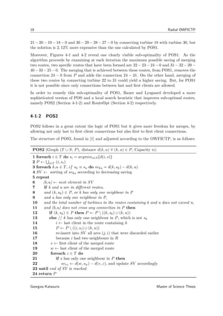 18 Radial OWFICTP
21 − 20 − 19 − 18 − 0 and 30 − 29 − 28 − 27 − 0 by connecting turbine 18 with turbine 30, but
the solution is 2, 12% more expensive than the one calculated by POS1.
Moreover, Figures 4-1 and 4-2 reveal one clearly visible sub-optimality of POS1. As the
algorithm proceeds by examining at each iteration the maximum possible saving of merging
two routes, two speciﬁc routes that have been formed are 22 − 23 − 24 − 0 and 31 − 32 − 39 −
40−33−25−0. The merging that is achieved between these routes, from POS1, removes the
connection 24 − 0 from P and adds the connection 24 − 31. On the other hand, merging of
these two routes by connecting turbine 22 to 31 could yield a higher saving. But, for POS1
it is not possible since only connections between last and ﬁrst clients are allowed.
In order to remedy this sub-optimality of POS1, Bauer and Lysgaard developed a more
sophisticated version of POS and a local search heuristic that improves sub-optimal routes,
namely POS2 (Section 4-1-2) and RouteOpt (Section 4-2) respectively.
4-1-2 POS2
POS2 follows in a great extent the logic of POS1 but it gives more freedom for merges, by
allowing not only last to ﬁrst client connections but also ﬁrst to ﬁrst client connections.
The structure of POS2, found in [1] and adjusted according to the OWFICTP, is as follows:
POS2 (Graph (T ∪ S, P), distance d(k, u) ∀ (k, u) ∈ P, Capacity n):
1 foreach i ∈ T do si = argmins∈S{d(i, s)}
2 P ← i∈T (i, si)
3 foreach k,u ∈ T, if sk ≡ su do svku = d(k, sk) − d(k, u)
4 SV ← sorting of svku according to decreasing saving
5 repeat
6 (k,u) ← next element in SV
7 if k and u are in diﬀerent routes,
8 and (k, sk) ∈ P, or k has only one neighbour in P
9 and u has only one neighbour in P,
10 and the total number of turbines in the routes containing k and u does not exceed n,
11 and (k,u) does not cross any connection in P then
12 if (k, sk) ∈ P then P ← P  ((k, sk) ∪ (k, u))
13 else // k has only one neighbour in P, which is not sk
14 i ← last client in the route containing k
15 P ← P  ((i, si) ∪ (k, u))
16 re-insert into SV all arcs (j, i) that were discarded earlier
17 because i had two neighbours in R
18 v ← ﬁrst client of the merged route
19 w ← last client of the merged route
20 foreach z ∈ T do
21 if z has only one neighbour in P then
22 svvz ← d(w, sw) − d(v, z), and update SV accordingly
23 until end of SV is reached
24 return P
Georgios Katsouris Master of Science Thesis
 
