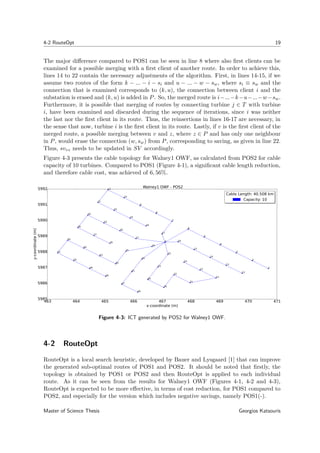 4-2 RouteOpt 19
The major diﬀerence compared to POS1 can be seen in line 8 where also ﬁrst clients can be
examined for a possible merging with a ﬁrst client of another route. In order to achieve this,
lines 14 to 22 contain the necessary adjustments of the algorithm. First, in lines 14-15, if we
assume two routes of the form k − ... − i − si and u − ... − w − sw, where si ≡ sw and the
connection that is examined corresponds to (k, u), the connection between client i and the
substation is erased and (k, u) is added in P. So, the merged route is i−...−k−u−...−w−sw.
Furthermore, it is possible that merging of routes by connecting turbine j ∈ T with turbine
i, have been examined and discarded during the sequence of iterations, since i was neither
the last nor the ﬁrst client in its route. Thus, the reinsertions in lines 16-17 are necessary, in
the sense that now, turbine i is the ﬁrst client in its route. Lastly, if v is the ﬁrst client of the
merged route, a possible merging between v and z, where z ∈ P and has only one neighbour
in P, would erase the connection (w, sw) from P, corresponding to saving, as given in line 22.
Thus, svvz needs to be updated in SV accordingly.
Figure 4-3 presents the cable topology for Walney1 OWF, as calculated from POS2 for cable
capacity of 10 turbines. Compared to POS1 (Figure 4-1), a signiﬁcant cable length reduction,
and therefore cable cost, was achieved of 6, 56%.
463 464 465 466 467 468 469 470 471
x-coordinate (m)
5985
5986
5987
5988
5989
5990
5991
5992
y-coordinate(m)
0
1
2
3
4
5
6
7
8
9
10
11
12
13
14
15
16
17
18
19
20
21
22
23
24
25
26
27
28
29
30
31
32
33
34
35
36
37
38
39
40
41
42
43
44
45
46
47
48
49
50
51
Walney1 OWF - POS2
Cable Length: 40.508 km
Capacity: 10
Cable Length: 40.508 km
Capacity: 10
Figure 4-3: ICT generated by POS2 for Walney1 OWF.
4-2 RouteOpt
RouteOpt is a local search heuristic, developed by Bauer and Lysgaard [1] that can improve
the generated sub-optimal routes of POS1 and POS2. It should be noted that ﬁrstly, the
topology is obtained by POS1 or POS2 and then RouteOpt is applied to each individual
route. As it can be seen from the results for Walney1 OWF (Figures 4-1, 4-2 and 4-3),
RouteOpt is expected to be more eﬀective, in terms of cost reduction, for POS1 compared to
POS2, and especially for the version which includes negative savings, namely POS1(-).
Master of Science Thesis Georgios Katsouris
 