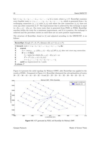 20 Radial OWFICTP
Let r = i0 − i1 − i2 − ... − il−1 − il − ... − ik be a route, where ik ∈ S. RouteOpt examines
every feasible route rl = il−1 − ... − i2 − i1 − i0 − il − ... − ik, which is generated from r by
exchanging connection (il−1, il) with (il, i0) and where the new connection (il, i0) does not
cross any other connection in P. The improvement that is achieved by this exchange is equal
to: d(il−1, il) − d(il, i0). For every route that is generated from POS1 or POS2, RouteOpt
searches within the route for a maximum improvement, and if it is positive, the exchange is
achieved and the procedure carries on until there are no more positive improvements.
The structure of RouteOpt, found in [1] and adjusted according to the OWFICTP, is as
follows:
RouteOpt (Graph (T ∪ S, P), distance d(k, u) ∀ (k, u) ∈ P):
1 foreach route r = i0 − i1 − i2 − ... − il−1 − il − ... − ik do
2 repeat
3 sv ← maxl∈1,...,k−1{d(il−1, il) − d(il, i0)} if (il, i0) does not cross any connection
4 if sv > 0 then
5 l ← index for which d(il−1, il) − d(il, i0) = sv
6 P ← P  ((il−1, il) ∪ (il, i0))
7 r ← il−1 − ... − i2 − i1 − i0 − il − ... − ik
8 until no improvement in r exists
9 return P
Figure 4-4 presents the cable topology for Walney1 OWF, after RouteOpt was applied to the
results of POS1. Compared to Figure 4-1, RouteOpt eliminated the sub-optimalities of routes
38 − 37 − 36 − 45 − 44 − 43 − 35 − 0 and 22 − 23 − 24 − 31 − 32 − 39 − 40 − 33 − 25 − 0.
463 464 465 466 467 468 469 470 471
x-coordinate (km)
5985
5986
5987
5988
5989
5990
5991
5992
y-coordinate(km)
0
1
2
3
4
5
6
7
8
9
10
11
12
13
14
15
16
17
18
19
20
21
22
23
24
25
26
27
28
29
30
31
32
33
34
35
36
37
38
39
40
41
42
43
44
45
46
47
48
49
50
51
Walney1 OWF - POS1+RouteOpt
Cable Length: 41.929 km
Capacity: 10
Cable Length: 41.929 km
Capacity: 10
Figure 4-4: ICT generated by POS1 and RouteOpt for Walney1 OWF.
Georgios Katsouris Master of Science Thesis
 