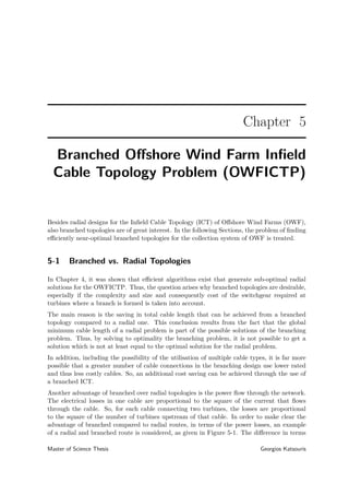 Chapter 5
Branched Oﬀshore Wind Farm Inﬁeld
Cable Topology Problem (OWFICTP)
Besides radial designs for the Inﬁeld Cable Topology (ICT) of Oﬀshore Wind Farms (OWF),
also branched topologies are of great interest. In the following Sections, the problem of ﬁnding
eﬃciently near-optimal branched topologies for the collection system of OWF is treated.
5-1 Branched vs. Radial Topologies
In Chapter 4, it was shown that eﬃcient algorithms exist that generate sub-optimal radial
solutions for the OWFICTP. Thus, the question arises why branched topologies are desirable,
especially if the complexity and size and consequently cost of the switchgear required at
turbines where a branch is formed is taken into account.
The main reason is the saving in total cable length that can be achieved from a branched
topology compared to a radial one. This conclusion results from the fact that the global
minimum cable length of a radial problem is part of the possible solutions of the branching
problem. Thus, by solving to optimality the branching problem, it is not possible to get a
solution which is not at least equal to the optimal solution for the radial problem.
In addition, including the possibility of the utilisation of multiple cable types, it is far more
possible that a greater number of cable connections in the branching design use lower rated
and thus less costly cables. So, an additional cost saving can be achieved through the use of
a branched ICT.
Another advantage of branched over radial topologies is the power ﬂow through the network.
The electrical losses in one cable are proportional to the square of the current that ﬂows
through the cable. So, for each cable connecting two turbines, the losses are proportional
to the square of the number of turbines upstream of that cable. In order to make clear the
advantage of branched compared to radial routes, in terms of the power losses, an example
of a radial and branched route is considered, as given in Figure 5-1. The diﬀerence in terms
Master of Science Thesis Georgios Katsouris
 
