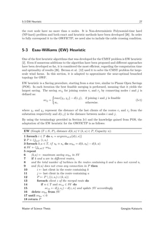 5-3 EW Heuristic 27
the root node have no more than n nodes. It is Non-deterministic Polynomial-time hard
(NP-hard) problem and both exact and heuristic methods have been developed [26]. In order
to fully correspond it to the OWFICTP, we need also to include the cable crossing condition.
5-3 Esau-Williams (EW) Heuristic
One of the ﬁrst heuristic algorithms that was developed for the CMST problem is EW heuristic
[2]. Even if numerous additions to the algorithm have been proposed and diﬀerent approaches
have been developed so far, it is considered the most eﬃcient, regarding the computation time
and optimality of results [26]. Berzan et al. [12] used it to solve the CMST problem for large-
scale wind farms. In this section, it is adapted to approximate the near-optimal branched
topology for OWF.
EW heuristic is a Saving procedure, starting from a star tree, similar to Planar Open Savings
(POS). In each iteration the best feasible merging is performed, meaning that it yields the
largest saving. The saving svij for joining routes ri and rj by connecting nodes i and j is
deﬁned as:
svij =
max{χi, χj} − d(i, j), if joining i and j is feasible
∞, otherwise.
(5-1)
where χi and χj represent the distance of the last clients of the routes ri and rj from the
substation respectively and d(i, j) is the distance between nodes i and j.
By using the terminology provided in Section 3-1 and the knowledge gained from POS, the
adaptation of the EW heuristic for the OWFICTP is as follows:
EW (Graph (T ∪ S, P), distance d(k, u) ∀ (k, u) ∈ P, Capacity n):
1 foreach i ∈ T do si = argmins∈S{d(i, s)}
2 P ← i∈T (i, si)
3 foreach k,u ∈ T, if sk ≡ su do svku = d(k, sk) − d(k, u)
4 SV ← k,u∈T svku
5 repeat
6 (k,u) ← maximum saving svku in SV
7 if k and u are in diﬀerent routes,
8 and the total number of turbines in the routes containing k and u does not exceed n,
9 and (k,u) does not cross any connection in P then
10 i ← last client in the route containing k
11 j ← last client in the route containing u
12 P ← P  ((i, si) ∪ (k, u))
13 foreach client z of the merged route do
14 if n ∈ T and svzn ∈ SV do
15 svzn ← d(j, sj) − d(z, n) and update SV acccordingly
16 delete svku from SV
17 until svku < 0
18 return P
Master of Science Thesis Georgios Katsouris
 