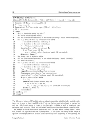 32 Multiple Cable Types Approaches
EW Multiple Cable Types
(Graph (T ∪ S, P), distance d(k, u) ∀ (k, u) ∈ P, Cables r1 = (n1, c1), r2 = (n2, c2)):
1 foreach i ∈ T do si = argmins∈S{d(i, s)}
2 P ← i∈T (i, si, r1)
3 foreach k,u ∈ T, if sk ≡ su do svku = (d(k, sk) − d(k, u)) ∗ c1
4 SV ← k,u∈T svku
5 repeat
6 (k,u) ← maximum saving svku in SV
7 if k and u are in diﬀerent routes,
8 and the total number of turbines in the routes containing k and u does not exceed n1,
9 and (k,u) does not cross any connection in P then
10 i ← last client in the route containing k
11 j ← last client in the route containing u
12 P ← P  ((i, si, r1) ∪ (k, u, r1))
13 foreach client z of the merged route do
14 if n ∈ T and svzn ∈ SV do
15 svzn ← (d(j, sj) − d(z, n)) ∗ c1 and update SV acccordingly
16 delete svku from SV
17 elif k and u are in diﬀerent routes,
18 and the total number of turbines in the routes containing k and u exceeds n1
19 and does not exceed n2,
20 and (k,u) does not cross any connection in P then
21 i ← last client in the route containing k
22 j ← last client in the route containing u
23 Ptmp ← P  ((i, si, r1) ∪ (k, u, r1))
24 Upgrade connections in Ptmp where necessary
25 Downgrade connections in Ptmp where necessary
26 svku ← Cost(P) − Cost(Ptmp) and update SV acccordingly
27 if svku = maxsv∈SV {sv} then
28 P ← Ptmp
29 foreach client z of the merged route do
30 if n ∈ T and svzn ∈ SV do
31 svzn ← (d(j, sj) − d(z, n)) ∗ c1 and update SV acccordingly
32 delete svku from SV
33 else continue
34 until svku < 0
35 return P
The diﬀerences between EW and the aforementioned adaptation which includes multiple cable
types can be seen in lines 3 and 17 to 33. First, the Savings matrix is related to cost saving
and not cable length saving in order for the heuristics to follow a path of maximum cost
savings at each iteration. Thus, it is initialised based on the cost of the lowest capacity cable.
Then, merges of routes are achieved successively until the point where a merge yields a route
that exceeds the capacity of the low capacity cable. At this point, the saving of this merge is
updated according to the cost induced by the necessary cable upgrading or downgrading. In
Georgios Katsouris Master of Science Thesis
 