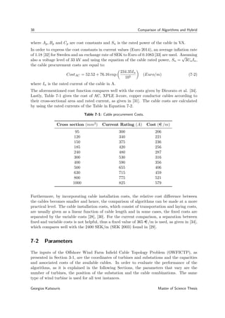 38 Comparison of Algorithms and Hybrid
where Ap, Bp and Cp are cost constants and Sn is the rated power of the cable in VA.
In order to express the cost constants in current values (Euro 2014), an average inﬂation rate
of 1.18 [32] for Sweden and an exchange rate of SEK to Euro of 0.1083 [33] are used. Assuming
also a voltage level of 33 kV and using the equation of the cable rated power, Sn =
√
3UnIn,
the cable procurement costs are equal to:
CostAC = 52.52 + 76.16 exp
234.35In
105
(Euro/m) (7-2)
where In is the rated current of the cable in A.
The aforementioned cost function compares well with the costs given by Dicorato et al. [34].
Lastly, Table 7-1 gives the cost of AC, XPLE 3-core, copper conductor cables according to
their cross-sectional area and rated current, as given in [31]. The cable costs are calculated
by using the rated currents of the Table in Equation 7-2.
Table 7-1: Cable procurement Costs.
Cross section (mm2) Current Rating (A) Cost (e /m)
95 300 206
120 340 221
150 375 236
185 420 256
240 480 287
300 530 316
400 590 356
500 655 406
630 715 459
800 775 521
1000 825 579
Furthermore, by incorporating cable installation costs, the relative cost diﬀerence between
the cables becomes smaller and hence, the comparison of algorithms can be made at a more
practical level. The cable installation costs, which consist of transportation and laying costs,
are usually given as a linear function of cable length and in some cases, the ﬁxed costs are
separated by the variable costs [28], [30]. For the current comparison, a separation between
ﬁxed and variable costs is not helpful, thus a ﬁxed value of 365 e /m is used, as given in [34],
which compares well with the 2400 SEK/m (SEK 2003) found in [29].
7-2 Parameters
The inputs of the Oﬀshore Wind Farm Inﬁeld Cable Topology Problem (OWFICTP), as
presented in Section 3-1, are the coordinates of turbines and substations and the capacities
and associated costs of the available cables. In order to evaluate the performance of the
algorithms, as it is explained in the following Sections, the parameters that vary are the
number of turbines, the position of the substation and the cable combinations. The same
type of wind turbine is used for all test instances.
Georgios Katsouris Master of Science Thesis
 