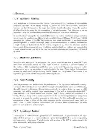 7-2 Parameters 39
7-2-1 Number of Turbines
As it was shown in previous chapters, Planar Open Savings (POS) and Esau-Williams (EW)
heuristics solve the OWFICTP by starting both from the same initial solution, where the
turbines are directly connected by single lines to the closest substation. Thus, the number
of substations is irrelevant for the comparison of the performance. This allows us to use as
parameter, only the number of turbines that are connected to a single substation.
In order to choose a range for the number of turbines, the current substation ratings are taken
into account. In London Array [35], which is one of the biggest Oﬀshore Wind Farms (OWF)
nowadays, 88 turbines of 3.6 MW are connected to a single substation. If we also consider
possible uptrends in substation ratings, 100 is the maximum number of turbines connected to
a single substation that is chosen for the current comparison. As far as the minimum number
is concerned, 30 turbines are chosen. It is highly unlikely that fewer turbines are connected to
a single substation and even if it is the case, the optimal solution could be probably calculated
by hand.
7-2-2 Position of Substation
Regarding the position of the substation, the current trend shows that in most OWF, the
substations are located within the farm, more or less in the centre of the area deﬁned by
the turbines. This conﬁguration yields less losses of the collection system compared to the
conﬁguration where the substation is located outside the farm. Nevertheless, both conﬁgu-
rations are widely used and preliminary results showed that the position of substation is an
important parameter for the comparison of the algorithms.
7-2-3 Cable Capacity
Another parameter that diﬀerentiates the performance of the algorithms is the cable capacity.
The main diﬀerentiation is the choice between single or multiple cable types and additionally,
the cable capacity or the range of capacities respectively. In order to deﬁne the range of cable
capacities that will be treated, cable speciﬁcations [31] as well as layouts of existing OWF
were reviewed. The review showed that in most OWF, 5 to 10 turbines are connected in a
feeder. Hence, a range of 5 to 11 turbines is chosen for the current performance comparison
in order to account for possible upgrades in cable sizes. For the multi-cable problem, any
combination of two or three of the cable capacities in the aforementioned range could be
used. Table 7-2 shows the cable combinations that are used, which correspond to the most
practical ones and yield useful insights.
7-2-4 Selection of Turbine
The selection of turbine is not a parameter that diﬀerentiates the performance of the algo-
rithms but its purpose is to correspond cable current ratings (Table 7-1) to cable capacities,
given as number of turbines. A wind turbine with a rating of 3.6 MW is chosen, in order to
allow the use of a wide range of cables.
Master of Science Thesis Georgios Katsouris
 