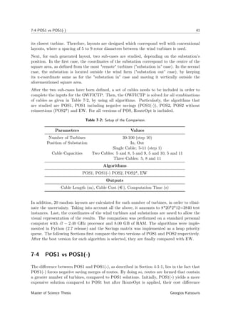 7-4 POS1 vs POS1(-) 41
its closest turbine. Therefore, layouts are designed which correspond well with conventional
layouts, where a spacing of 5 to 9 rotor diameters between the wind turbines is used.
Next, for each generated layout, two sub-cases are studied, depending on the substation’s
position. In the ﬁrst case, the coordinates of the substation correspond to the centre of the
square area, as deﬁned from the most "remote" turbines ("substation in" case). In the second
case, the substation is located outside the wind farm ("substation out" case), by keeping
its x-coordinate same as for the "substation in" case and moving it vertically outside the
aforementioned square area.
After the two sub-cases have been deﬁned, a set of cables needs to be included in order to
complete the inputs for the OWFICTP. Then, the OWFICTP is solved for all combinations
of cables as given in Table 7-2, by using all algorithms. Particularly, the algorithms that
are studied are POS1, POS1 including negative savings (POS1(-)), POS2, POS2 without
reinsertions (POS2*) and EW. For all versions of POS, RouteOpt is included.
Table 7-2: Setup of the Comparison.
Parameters Values
Number of Turbines 30-100 (step 10)
Position of Substation In, Out
Cable Capacities
Single Cable: 5-11 (step 1)
Two Cables: 5 and 8, 5 and 9, 5 and 10, 5 and 11
Three Cables: 5, 8 and 11
Algorithms
POS1, POS1(-) POS2, POS2*, EW
Outputs
Cable Length (m), Cable Cost (e ), Computation Time (s)
In addition, 20 random layouts are calculated for each number of turbines, in order to elimi-
nate the uncertainty. Taking into account all the above, it amounts to 8*20*2*12=3840 test
instances. Last, the coordinates of the wind turbines and substations are saved to allow the
visual representation of the results. The comparison was performed on a standard personal
computer with i7 − 2.40 GHz processor and 8.00 GB of RAM. The algorithms were imple-
mented in Python (2.7 release) and the Savings matrix was implemented as a heap priority
queue. The following Sections ﬁrst compare the two versions of POS1 and POS2 respectively.
After the best version for each algorithm is selected, they are ﬁnally compared with EW.
7-4 POS1 vs POS1(-)
The diﬀerence between POS1 and POS1(-), as described in Section 4-1-1, lies in the fact that
POS1(-) forces negative saving merges of routes. By doing so, routes are formed that contain
a greater number of turbines, compared to POS1 solutions. Initially, POS1(-) yields a more
expensive solution compared to POS1 but after RouteOpt is applied, their cost diﬀerence
Master of Science Thesis Georgios Katsouris
 