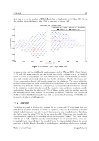 7-7 Hybrid 57
As it can be seen, the solution of POS1+RouteOpt is signiﬁcantly better than EW. Next,
the installed layout of Gwynt y Môr OWF is presented in Figure 7-17.
454 456 458 460 462 464 466 468 470
x-coordinate (km)
5918
5920
5922
5924
5926
5928
y-coordinate(km)
0
1 2 3 4 5 6 7
9 10 11 12 13 14 15 16
18 1922 23 24 25 26 27
29 30 3135 36 37 38 39
41 42 43 44 45 46 47 4856
58 59 60 61 62 63 64 65 66
77 78 79 80 81 82 83 84 85
96 97 98 99 100 101 102 103 104 106 107
117 118 119 120 121 122 123
133 134142
150
0
8
17 20 21
28 32 33 34
40 49 50 51 52 53 54 55
57 67 68 69 70 71 72 73 74
75 7686 87 88 89 90 91 92 93
94 95105 108 109 110 111 112 113 114
115 116124 125 126 127 128 129 130 131
132 135 136 137 138 139 140 141
143 144 145 146 147 148 149
151 152 153 154 155
156 157 158 159
160
Gwynt y Môr OWF - Installed Layout
Cable Length: 117.475 km, Cable Cost: 76,718,078 Euro
Capacity: 6 Capacity: 10
Cable Length: 117.475 km, Cable Cost: 76,718,078 Euro
Capacity: 6 Capacity: 10
Figure 7-17: Installed Layout Gwynt y Môr OWF.
In terms of total cost, the inﬁeld cable topologies generated by EW and POS1+RouteOpt are
11.7% and 5.6% worse than the installed layout respectively. A closer look at the installed
layout of Gwynt y Môr indicates that most of the routes extend radially towards the substa-
tions and branches are formed relatively close to the substations. On the other hand, EW
yields a more random layout with branches away from the substation. The reason is that the
structure of the algorithm forces initially the creation of clusters of turbines that are located
relatively away from the substation. Subsequently, the connection of these turbine clusters
to the substation requires often the use of the expensive cable and hence, results in a costly
ﬁnal solution. Regarding the solution of POS1, it follows satisfactorily the installed layout in
the sense that radial routes towards the substation are formed. Therefore, this attribute of
POS1 is combined in the following Section, with the possibility of branching provided by EW
in order to develop a hybrid approach.
7-7-2 Approach
The hybrid approach is developed to improve the performance of EW when more than one
cable type is available. Based on the results of Figures 7-15 to 7-17, it is desirable to achieve
initially radial routes and then inter-connect these routes to form branched routes. Therefore,
the Hybrid starts by using POS1 for the low capacity cable. This means that initially, the
inter-array cable topology is calculated by solving the single cable OWFICTP for radial routes
with the use of POS1 and cable capacity corresponding to the low capacity cable. Then, EW
for multiple cable types calculates the branched layout by using as initial solution, the layout
generated by POS1. Finally, RouteOpt is applied to every radial part of the routes and only
Master of Science Thesis Georgios Katsouris
 