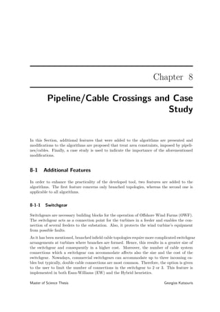 Chapter 8
Pipeline/Cable Crossings and Case
Study
In this Section, additional features that were added to the algorithms are presented and
modiﬁcations to the algorithms are proposed that treat area constraints, imposed by pipeli-
nes/cables. Finally, a case study is used to indicate the importance of the aforementioned
modiﬁcations.
8-1 Additional Features
In order to enhance the practicality of the developed tool, two features are added to the
algorithms. The ﬁrst feature concerns only branched topologies, whereas the second one is
applicable to all algorithms.
8-1-1 Switchgear
Switchgears are necessary building blocks for the operation of Oﬀshore Wind Farms (OWF).
The switchgear acts as a connection point for the turbines in a feeder and enables the con-
nection of several feeders to the substation. Also, it protects the wind turbine’s equipment
from possible faults.
As it has been mentioned, branched inﬁeld cable topologies require more complicated switchgear
arrangements at turbines where branches are formed. Hence, this results in a greater size of
the switchgear and consequently in a higher cost. Moreover, the number of cable system
connections which a switchgear can accommodate aﬀects also the size and the cost of the
switchgear. Nowadays, commercial switchgears can accommodate up to three incoming ca-
bles but typically, double cable connections are most common. Therefore, the option is given
to the user to limit the number of connections in the switchgear to 2 or 3. This feature is
implemented in both Esau-Williams (EW) and the Hybrid heuristics.
Master of Science Thesis Georgios Katsouris
 