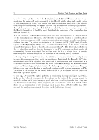 72 Pipeline/Cable Crossings and Case Study
In order to interpret the results of the Table, it is reminded that EW does not include any
restrictions for merges of routes compared to the Hybrid which, allows only radial routes
for the small capacity cable. This means that some merges that could reduce the number
of crossings are discarded by the Hybrid because they would violate the merging conditions.
Hence, it is expected in principle that EW yields relatively less area crossings compared to
the Hybrid. In addition, it should be noted that the choice for the cost of the penalty function
is highly site-speciﬁc.
As it can be seen in the Table, the elimination of some area crossings results in a higher overall
cost for both algorithms. Moreover, a threshold for the penalty function is identiﬁed, above
which no more crossings are avoided but the sequence of merges changes in such a way that the
ﬁnal cost increases. The reason why the value of the threshold for EW (2 Me ) is signiﬁcantly
higher than the Hybrid (0.2 Me ) is that the elimination of crossings for the Hybrid occurs at
merges between routes closer to the substation compared to EW. This diﬀerentiation between
the two algorithms conﬁrms also the dominance of the EW concerning the least number of
area crossings that can be achieved. On the other hand, the Hybrid reduces faster the number
of crossings and it is less susceptible to the choice of the crossing penalty function.
Last, regarding the computation time, the addition of area constraints to the algorithms
increases the computation time, as it was mentioned. Particularly for Borssele OWF, the
computation time of EW including area constraints is approximately 40 s, compared to 26 s
for the version without area constraints. As far as Planar Open Savings (POS) heuristics are
concerned, the crossing penalty function can also be incorporated in the algorithms. However,
it is expected that the reduction in number of crossings would be worse compared to EW.
The reason is the same as for the Hybrid and it is due to the additional merging conditions
that POS algorithms impose.
To sum up, EW shows the highest potential in eliminating crossings among all algorithms.
As far as the Hybrid is concerned, its dependence on the choice of the crossing penalty is
relatively weaker and it provides overall good solutions, regarding both the ﬁnal cable cost
and the number of crossings. Thus, depending on the individual needs, EW would be the
choice for the minimization of area crossings but if a good trade-oﬀ between the ﬁnal cable
cost and the number of crossings is desirable, the Hybrid should be used.
Georgios Katsouris Master of Science Thesis
 