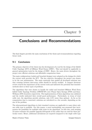 Chapter 9
Conclusions and Recommendations
The ﬁnal chapter provides the main conclusions of the thesis and recommendations regarding
future work.
9-1 Conclusions
The primary objective of the thesis was the development of a tool for the design of the Inﬁeld
Cable Topology (ICT) of Oﬀshore Wind Farms (OWF). This tool should be applicable to
general optimization tools for the design of OWF. Hence, the main drivers throughout the
project were eﬃcient solutions and aﬀordable computation times.
Two main conﬁgurations (radial and branched designs) were adopted as the designs for which
the current work provides the ICT. The key objective throughout the project was chosen
to be the cost minimization. The main constraint that guided all developed solutions was
that crossings between inter-array cables should be strictly avoided. A compact literature
review evinced the importance of the current work and indicated the potential that heuristic
methods show in these types of problems.
The algorithms that were chosen to handle the radial and branched Oﬀshore Wind Farm
Inﬁeld Cable Topology Problem (OWFICTP) were Planar Open Savings (POS) and Esau-
Williams (EW) heuristics respectively. The implementation of these algorithms was validated
and the results indicated their overall good performance. Particularly, in terms of total
cable cost, the algorithms provide solutions, only 2.5% worse than optimal. As far as the
computation time is concerned, solutions are calculated in a few seconds, depending on the
size of the problem.
The aforementioned algorithms in their standard versions are applicable to cases where only
one cable type is available. For this reason, a novel methodology was proposed that incor-
porates the possibility for multiple cable types in the algorithms. In this case, each merging
of routes evaluates the possible upgrade/downgrade of the cables that are used for these par-
ticular routes. Hence, additional calculations are required compared to the single cable type
Master of Science Thesis Georgios Katsouris
 