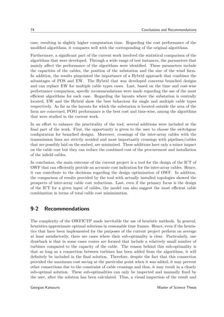 74 Conclusions and Recommendations
case, resulting in slightly higher computation time. Regarding the cost performance of the
modiﬁed algorithms, it compares well with the corresponding of the original algorithms.
Furthermore, a signiﬁcant part of the current work involved the statistical comparison of the
algorithms that were developed. Through a wide range of test instances, the parameters that
mainly aﬀect the performance of the algorithms were identiﬁed. These parameters include
the capacities of the cables, the position of the substation and the size of the wind farm.
In addition, the results pinpointed the importance of a Hybrid approach that combines the
advantages of POS and EW. The Hybrid that was developed concerns branched designs
and can replace EW for multiple cable types cases. Last, based on the time and cost-wise
performance comparison, speciﬁc recommendations were made regarding the use of the most
eﬃcient algorithms for each case. Regarding the layouts where the substation is centrally
located, EW and the Hybrid show the best behaviour for single and multiple cable types
respectively. As far as the layouts for which the substation is located outside the area of the
farm are concerned, POS1 performance is the best cost and time-wise, among the algorithms
that were studied in the current work.
In an eﬀort to enhance the practicality of the tool, several additions were included at the
ﬁnal part of the work. First, the opportunity is given to the user to choose the switchgear
conﬁguration for branched designs. Moreover, crossings of the inter-array cables with the
transmission lines are strictly avoided and most importantly crossings with pipelines/cables
that are possibly laid on the seabed, are minimized. These additions have only a minor impact
on the cable cost but they can reduce the combined cost of the procurement and installation
of the inﬁeld cables.
In conclusion, the main outcome of the current project is a tool for the design of the ICT of
OWF that can eﬃciently provide an accurate cost indication for the inter-array cables. Hence,
it can contribute to the decisions regarding the design optimization of OWF. In addition,
the comparison of results provided by the tool with actually installed topologies showed the
prospects of inter-array cable cost reductions. Last, even if the primary focus is the design
of the ICT for a given input of cables, the model can also suggest the most eﬃcient cable
combination in terms of total cable cost minimization.
9-2 Recommendations
The complexity of the OWFICTP made inevitable the use of heuristic methods. In general,
heuristics approximate optimal solutions in reasonable time frames. Hence, even if the heuris-
tics that have been implemented for the purposes of the current project perform on average
at least satisfactorily, there are cases where their sub-optimality is clear. Particularly, one
drawback is that in some cases routes are formed that include a relatively small number of
turbines compared to the capacity of the cable. The reason behind this sub-optimality is
that as long as a connection between turbines has been added from the algorithms, it will
deﬁnitely be included in the ﬁnal solution. Therefore, despite the fact that this connection
provided the maximum cost saving at the particular point when it was added, it may prevent
other connections due to the constraint of cable crossings and thus, it may result in a clearly
sub-optimal solution. These sub-optimalities can only be inspected and manually ﬁxed by
the user, after the solution has been calculated. Thus, a visual inspection of the result and
Georgios Katsouris Master of Science Thesis
 