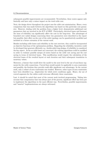 9-2 Recommendations 75
subsequent possible improvements are recommended. Nevertheless, these routes appear only
limitedly and have only a minor impact on the total cable cost.
Next, the design driver throughout the project was the cable cost minimization. Hence, every
comparison that was made between the algorithms was based on this particular cost param-
eter. However, dealing with the problem from a higher level, demonstrates additional cost
parameters that are involved in the ICT of OWF. Particularly, electrical losses and foremost
the issue of reliability can signiﬁcantly aﬀect the cost in the long-term. The advantages of
branched over radial designs concerning these two parameters were described in the report
but possibly, their eﬀect on the cost of the cable topology can be quantitatively modelled and
included in a future extension of the current work.
Besides including cable losses and reliability in the cost overview, they could be incorporated
as objective functions of the optimization problem. Regarding the reliability, heuristics could
be developed that generate eﬃciently e.g. double-sided ring designs, if reliability is considered
the key aspect. As far as cable losses are concerned, the existing algorithms could be modiﬁed
in order to evaluate possible merges of routes based on the cable cost saving and the cost
saving in terms of electrical losses. This modiﬁcation would require the calculation of the
electrical losses of the resulted layout at each iteration and their subsequent translation in
monetary values.
Moreover, a feature that would drive the model to the next level is the use of non-linear seg-
ments for the cable connections. Curved lines would mainly be applicable to area constraints
and possibly, the freedom they provide could oﬀer signiﬁcant cost advantages. In the current
work, only a subset of area constraints was studied. However, other types of area constraints
have been identiﬁed (e.g. shipwrecks) for which strict conditions apply. Hence, the use of
curved segments for the cables could overcome eﬃciently these constraints.
Last, it should be noted that most of the current work involved programming. Taking into
account that computation time was always part of the process, signiﬁcant eﬀort has been put
to implement the algorithms in the most eﬃcient way. Nevertheless, possible improvements
and "smarter" implementations are always welcomed.
Master of Science Thesis Georgios Katsouris
 